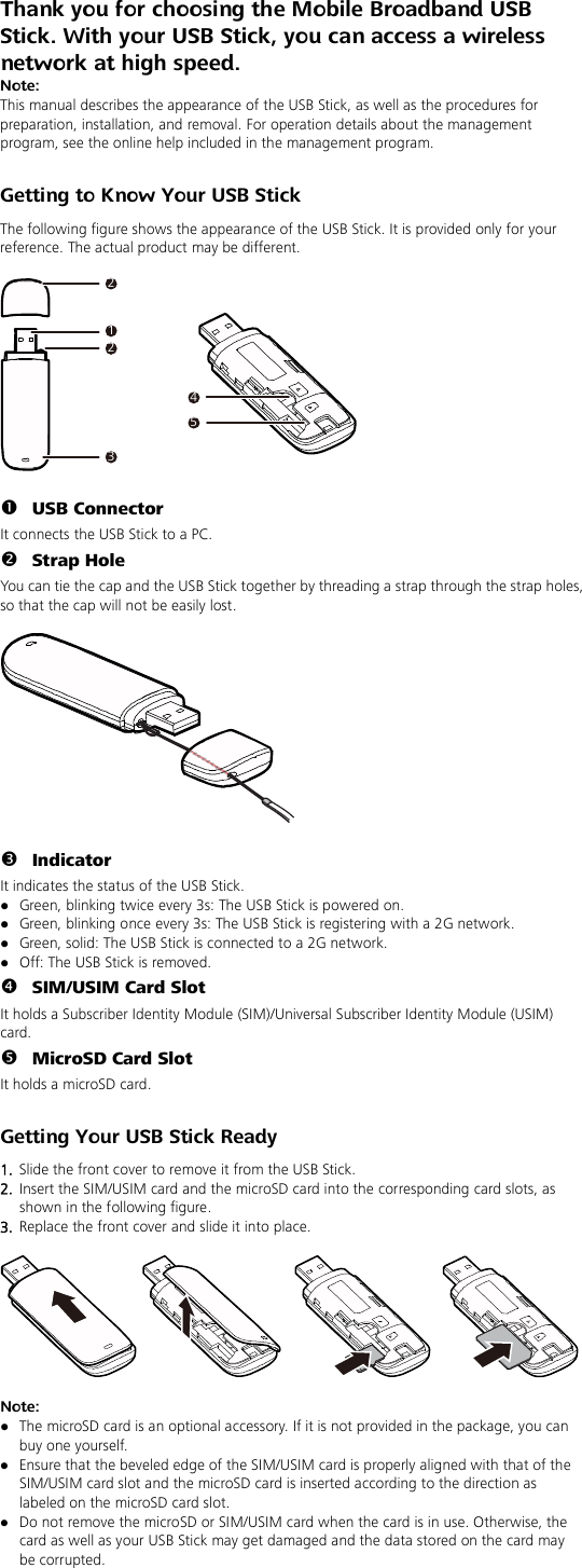 Thank you for choosing the Mobile Broadband USB Stick. With your USB Stick, you can access a wireless network at high speed. Note: This manual describes the appearance of the USB Stick, as well as the procedures for preparation, installation, and removal. For operation details about the management program, see the online help included in the management program.  Getting to Know Your USB Stick The following figure shows the appearance of the USB Stick. It is provided only for your reference. The actual product may be different.  212345   USB Connector It connects the USB Stick to a PC.  Strap Hole You can tie the cap and the USB Stick together by threading a strap through the strap holes, so that the cap will not be easily lost.     Indicator It indicates the status of the USB Stick.  Green, blinking twice every 3s: The USB Stick is powered on.  Green, blinking once every 3s: The USB Stick is registering with a 2G network.  Green, solid: The USB Stick is connected to a 2G network.  Off: The USB Stick is removed.  SIM/USIM Card Slot It holds a Subscriber Identity Module (SIM)/Universal Subscriber Identity Module (USIM) card.  MicroSD Card Slot It holds a microSD card.    Getting Your USB Stick Ready 1.  Slide the front cover to remove it from the USB Stick.   2.  Insert the SIM/USIM card and the microSD card into the corresponding card slots, as shown in the following figure.   3.  Replace the front cover and slide it into place.    Note:    The microSD card is an optional accessory. If it is not provided in the package, you can buy one yourself.  Ensure that the beveled edge of the SIM/USIM card is properly aligned with that of the SIM/USIM card slot and the microSD card is inserted according to the direction as labeled on the microSD card slot.  Do not remove the microSD or SIM/USIM card when the card is in use. Otherwise, the card as well as your USB Stick may get damaged and the data stored on the card may be corrupted. 