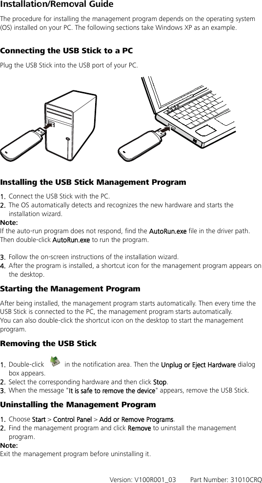 Installation/Removal Guide The procedure for installing the management program depends on the operating system (OS) installed on your PC. The following sections take Windows XP as an example.  Connecting the USB Stick to a PC Plug the USB Stick into the USB port of your PC.    Installing the USB Stick Management Program   1.  Connect the USB Stick with the PC. 2.  The OS automatically detects and recognizes the new hardware and starts the installation wizard. Note: If the auto-run program does not respond, find the AutoRun.exe file in the driver path. Then double-click AutoRun.exe to run the program.  3.  Follow the on-screen instructions of the installation wizard. 4.  After the program is installed, a shortcut icon for the management program appears on the desktop. Starting the Management Program After being installed, the management program starts automatically. Then every time the USB Stick is connected to the PC, the management program starts automatically. You can also double-click the shortcut icon on the desktop to start the management program. Removing the USB Stick 1.  Double-click   in the notification area. Then the Unplug or Eject Hardware dialog box appears. 2.  Select the corresponding hardware and then click Stop. 3.  When the message &quot;It is safe to remove the device&quot; appears, remove the USB Stick. Uninstalling the Management Program 1.  Choose Start &gt; Control Panel &gt; Add or Remove Programs. 2.  Find the management program and click Remove to uninstall the management program. Note: Exit the management program before uninstalling it.   Version: V100R001_03    Part Number: 31010CRQ 