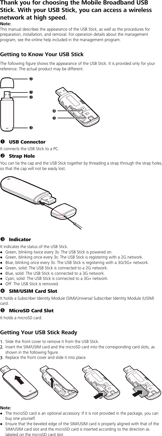 Thank you for choosing the Mobile Broadband USB Stick. With your USB Stick, you can access a wireless network at high speed. Note: This manual describes the appearance of the USB Stick, as well as the procedures for preparation, installation, and removal. For operation details about the management program, see the online help included in the management program.  Getting to Know Your USB Stick The following figure shows the appearance of the USB Stick. It is provided only for your reference. The actual product may be different.  212345  n USB Connector It connects the USB Stick to a PC. o Strap Hole You can tie the cap and the USB Stick together by threading a strap through the strap holes, so that the cap will not be easily lost.    p Indicator It indicates the status of the USB Stick. z Green, blinking twice every 3s: The USB Stick is powered on. z Green, blinking once every 3s: The USB Stick is registering with a 2G network. z Blue, blinking once every 3s: The USB Stick is registering with a 3G/3G+ network. z Green, solid: The USB Stick is connected to a 2G network. z Blue, solid: The USB Stick is connected to a 3G network. z Cyan, solid: The USB Stick is connected to a 3G+ network. z Off: The USB Stick is removed. q SIM/USIM Card Slot It holds a Subscriber Identity Module (SIM)/Universal Subscriber Identity Module (USIM) card. r MicroSD Card Slot It holds a microSD card.    Getting Your USB Stick Ready 1.  Slide the front cover to remove it from the USB Stick.   2.  Insert the SIM/USIM card and the microSD card into the corresponding card slots, as shown in the following figure.   3.  Replace the front cover and slide it into place.    Note:  z The microSD card is an optional accessory. If it is not provided in the package, you can buy one yourself. z Ensure that the beveled edge of the SIM/USIM card is properly aligned with that of the SIM/USIM card slot and the microSD card is inserted according to the direction as labeled on the microSD card slot. 