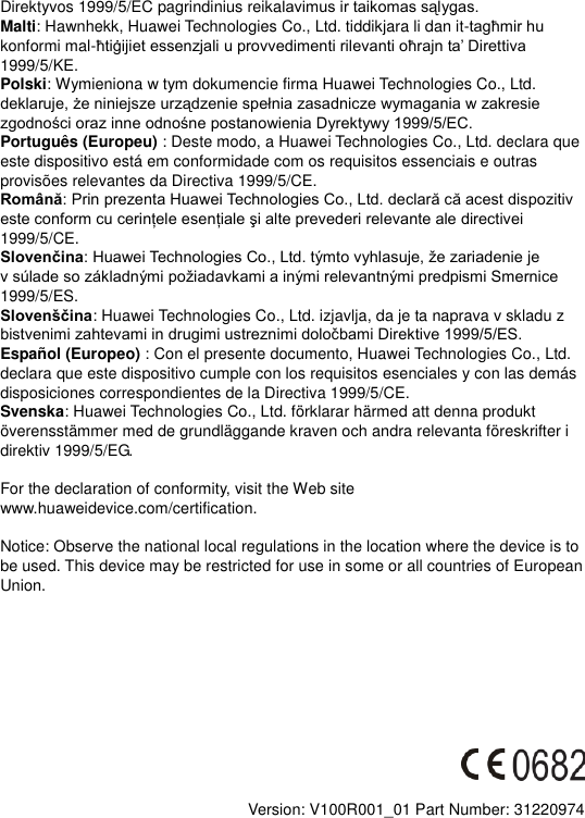 Direktyvos 1999/5/EC pagrindinius reika Malti: Hawnhekk, Huawei Technologies Co., Ltd. tiddikjara li dan it-konformi mal-1999/5/KE. Polski: Wymieniona w tym dokumencie firma Huawei Technologies Co., Ltd.  Português (Europeu) : Deste modo, a Huawei Technologies Co., Ltd. declara que este dispositivo está em conformidade com os requisitos essenciais e outras provisões relevantes da Directiva 1999/5/CE. Română1999/5/CE. Slovenčinav 1999/5/ES. Slovenščina: Huawei Technologies Co., Ltd. izjavlja, da je ta naprava v skladu z   Español (Europeo) : Con el presente documento, Huawei Technologies Co., Ltd. declara que este dispositivo cumple con los requisitos esenciales y con las demás disposiciones correspondientes de la Directiva 1999/5/CE. Svenska: Huawei Technologies Co., Ltd. förklarar härmed att denna produkt överensstämmer med de grundläggande kraven och andra relevanta föreskrifter i direktiv 1999/5/EG.  For the declaration of conformity, visit the Web site www.huaweidevice.com/certification.      Notice: Observe the national local regulations in the location where the device is to be used. This device may be restricted for use in some or all countries of European Union.             Version: V100R001_01 Part Number: 31220974  