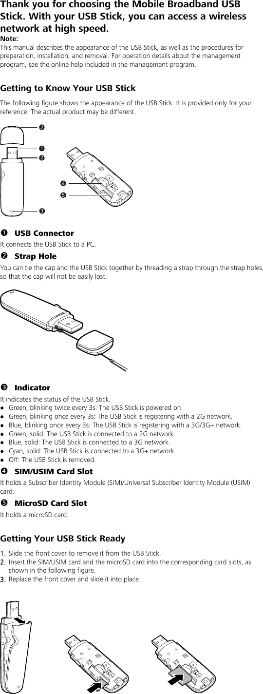 Thank you for choosing the Mobile Broadband USB Stick. With your USB Stick, you can access a wireless network at high speed. Note: This manual describes the appearance of the USB Stick, as well as the procedures for preparation, installation, and removal. For operation details about the management program, see the online help included in the management program.  Getting to Know Your USB Stick The following figure shows the appearance of the USB Stick. It is provided only for your reference. The actual product may be different.  212345  n USB Connector It connects the USB Stick to a PC. o Strap Hole You can tie the cap and the USB Stick together by threading a strap through the strap holes, so that the cap will not be easily lost.    p Indicator It indicates the status of the USB Stick. z Green, blinking twice every 3s: The USB Stick is powered on. z Green, blinking once every 3s: The USB Stick is registering with a 2G network. z Blue, blinking once every 3s: The USB Stick is registering with a 3G/3G+ network. z Green, solid: The USB Stick is connected to a 2G network. z Blue, solid: The USB Stick is connected to a 3G network. z Cyan, solid: The USB Stick is connected to a 3G+ network. z Off: The USB Stick is removed. q SIM/USIM Card Slot It holds a Subscriber Identity Module (SIM)/Universal Subscriber Identity Module (USIM) card. r MicroSD Card Slot It holds a microSD card.    Getting Your USB Stick Ready 1.  Slide the front cover to remove it from the USB Stick.   2.  Insert the SIM/USIM card and the microSD card into the corresponding card slots, as shown in the following figure.   3.  Replace the front cover and slide it into place.      