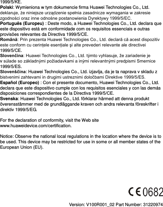 1999/5/KE. Polski: Wymieniona w tym dokumencie firma Huawei Technologies Co., Ltd.  Português (Europeu) : Deste modo, a Huawei Technologies Co., Ltd. declara que este dispositivo está em conformidade com os requisitos essenciais e outras provisões relevantes da Directiva 1999/5/CE. Română1999/5/CE. Slovenčinav 1999/5/ES. Slovenščina: Huawei Technologies Co., Ltd. izjavlja, da je ta naprava v skladu z   Español (Europeo) : Con el presente documento, Huawei Technologies Co., Ltd. declara que este dispositivo cumple con los requisitos esenciales y con las demás disposiciones correspondientes de la Directiva 1999/5/CE. Svenska: Huawei Technologies Co., Ltd. förklarar härmed att denna produkt överensstämmer med de grundläggande kraven och andra relevanta föreskrifter i direktiv 1999/5/EG.  For the declaration of conformity, visit the Web site www.huaweidevice.com/certification.      Notice: Observe the national local regulations in the location where the device is to be used. This device may be restricted for use in some or all member states of the European Union (EU).          Version: V100R001_02 Part Number: 31220974  