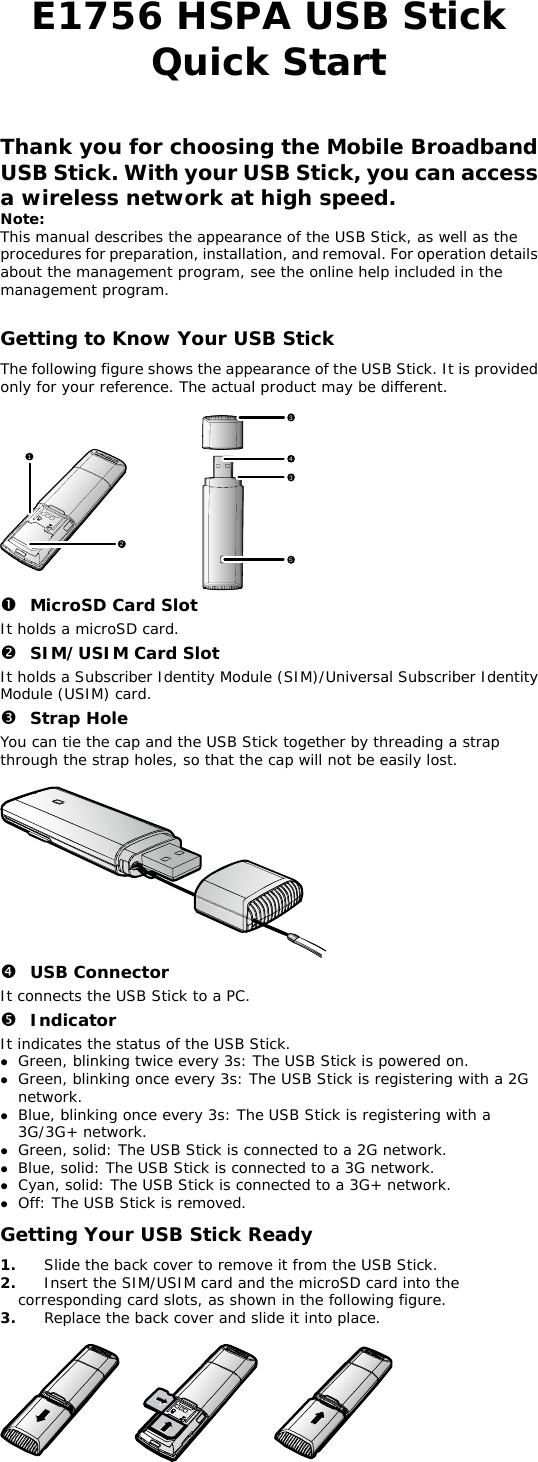 E1756 HSPA USB Stick  Quick Start   Thank you for choosing the Mobile Broadband USB Stick. With your USB Stick, you can access a wireless network at high speed.  Note: This manual describes the appearance of the USB Stick, as well as the procedures for preparation, installation, and removal. For operation details about the management program, see the online help included in the management program.  Getting to Know Your USB Stick The following figure shows the appearance of the USB Stick. It is provided only for your reference. The actual product may be different.  123435 n MicroSD Card Slot It holds a microSD card.  o SIM/USIM Card Slot It holds a Subscriber Identity Module (SIM)/Universal Subscriber Identity Module (USIM) card. p Strap Hole You can tie the cap and the USB Stick together by threading a strap through the strap holes, so that the cap will not be easily lost.   q USB Connector It connects the USB Stick to a PC. r Indicator It indicates the status of the USB Stick. z Green, blinking twice every 3s: The USB Stick is powered on. z Green, blinking once every 3s: The USB Stick is registering with a 2G network. z Blue, blinking once every 3s: The USB Stick is registering with a 3G/3G+ network. z Green, solid: The USB Stick is connected to a 2G network. z Blue, solid: The USB Stick is connected to a 3G network. z Cyan, solid: The USB Stick is connected to a 3G+ network. z Off: The USB Stick is removed. Getting Your USB Stick Ready 1.  Slide the back cover to remove it from the USB Stick.  wing figure.  e. 2.  Insert the SIM/USIM card and the microSD card into the corresponding card slots, as shown in the follo3.  Replace the back cover and slide it into plac  