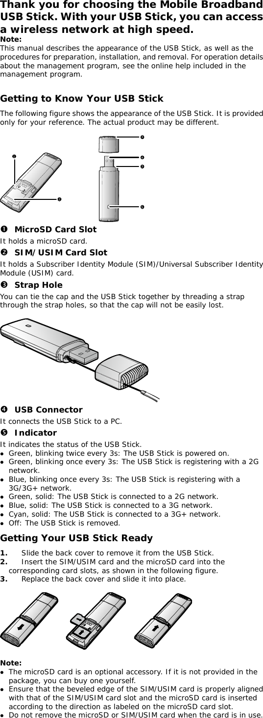 Thank you for choosing the Mobile Broadband USB Stick. With your USB Stick, you can access a wireless network at high speed.  Note: This manual describes the appearance of the USB Stick, as well as the procedures for preparation, installation, and removal. For operation details about the management program, see the online help included in the management program.  Getting to Know Your USB Stick The following figure shows the appearance of the USB Stick. It is provided only for your reference. The actual product may be different.  123435 n MicroSD Card Slot It holds a microSD card.  o SIM/USIM Card Slot It holds a Subscriber Identity Module (SIM)/Universal Subscriber Identity Module (USIM) card. p Strap Hole You can tie the cap and the USB Stick together by threading a strap through the strap holes, so that the cap will not be easily lost.   q USB Connector It connects the USB Stick to a PC. r Indicator It indicates the status of the USB Stick. z Green, blinking twice every 3s: The USB Stick is powered on. z Green, blinking once every 3s: The USB Stick is registering with a 2G network. z Blue, blinking once every 3s: The USB Stick is registering with a 3G/3G+ network. z Green, solid: The USB Stick is connected to a 2G network. z Blue, solid: The USB Stick is connected to a 3G network. z Cyan, solid: The USB Stick is connected to a 3G+ network. z Off: The USB Stick is removed. Getting Your USB Stick Ready 1.  Slide the back cover to remove it from the USB Stick.  2.  Insert the SIM/USIM card and the microSD card into the corresponding card slots, as shown in the following figure.  3.  Replace the back cover and slide it into place.    Note:  z The microSD card is an optional accessory. If it is not provided in the package, you can buy one yourself. z Ensure that the beveled edge of the SIM/USIM card is properly aligned with that of the SIM/USIM card slot and the microSD card is inserted according to the direction as labeled on the microSD card slot. z Do not remove the microSD or SIM/USIM card when the card is in use. 