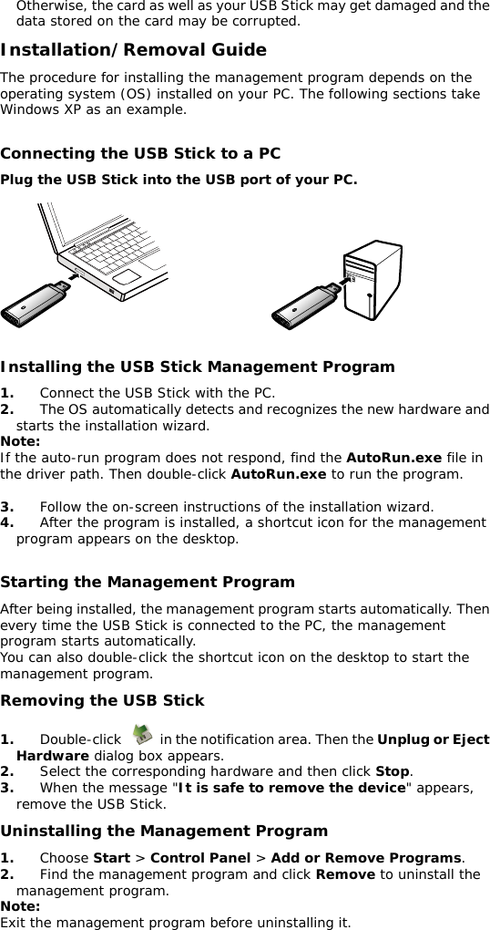 Otherwise, the card as well as your USB Stick may get damaged and the data stored on the card may be corrupted. Installation/Removal Guide The procedure for installing the management program depends on the operating system (OS) installed on your PC. The following sections take Windows XP as an example.  Connecting the USB Stick to a PC Plug the USB Stick into the USB port of your PC.    Installing the USB Stick Management Program 1.  Connect the USB Stick with the PC. 2.  The OS automatically detects and recognizes the new hardware and starts the installation wizard. Note: If the auto-run program does not respond, find the AutoRun.exe file in the driver path. Then double-click AutoRun.exe to run the program.  3.  Follow the on-screen instructions of the installation wizard. 4.  After the program is installed, a shortcut icon for the management program appears on the desktop.  Starting the Management Program After being installed, the management program starts automatically. Then every time the USB Stick is connected to the PC, the management program starts automatically. You can also double-click the shortcut icon on the desktop to start the management program. Removing the USB Stick 1.  Double-click    in the notification area. Then the Unplug or Eject Hardware dialog box appears. 2.  Select the corresponding hardware and then click Stop. 3.  When the message &quot;It is safe to remove the device&quot; appears, remove the USB Stick. Uninstalling the Management Program 1.  Choose Start &gt; Control Panel &gt; Add or Remove Programs. 2.  Find the management program and click Remove to uninstall the management program. Note: Exit the management program before uninstalling it.                          