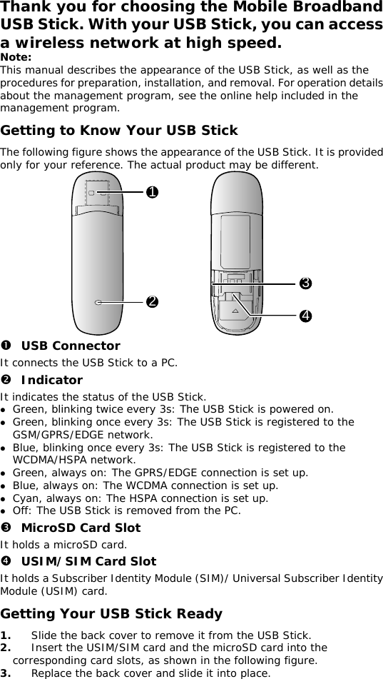 Thank you for choosing the Mobile Broadband USB Stick. With your USB Stick, you can access a wireless network at high speed. Note: This manual describes the appearance of the USB Stick, as well as the procedures for preparation, installation, and removal. For operation details about the management program, see the online help included in the management program. Getting to Know Your USB Stick The following figure shows the appearance of the USB Stick. It is provided only for your reference. The actual product may be different. 1234 n USB Connector It connects the USB Stick to a PC. o Indicator It indicates the status of the USB Stick. z Green, blinking twice every 3s: The USB Stick is powered on. z Green, blinking once every 3s: The USB Stick is registered to the GSM/GPRS/EDGE network. z Blue, blinking once every 3s: The USB Stick is registered to the WCDMA/HSPA network. z Green, always on: The GPRS/EDGE connection is set up. z Blue, always on: The WCDMA connection is set up. z Cyan, always on: The HSPA connection is set up. z Off: The USB Stick is removed from the PC. p MicroSD Card Slot It holds a microSD card.  q USIM/SIM Card Slot It holds a Subscriber Identity Module (SIM)/ Universal Subscriber Identity Module (USIM) card. Getting Your USB Stick Ready 1.  Slide the back cover to remove it from the USB Stick.  2.  Insert the USIM/SIM card and the microSD card into the corresponding card slots, as shown in the following figure.  3.  Replace the back cover and slide it into place.  