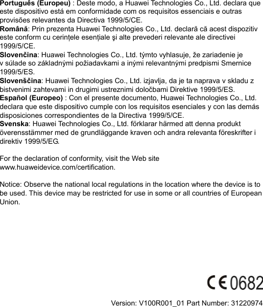 Português (Europeu) : Deste modo, a Huawei Technologies Co., Ltd. declara que este dispositivo está em conformidade com os requisitos essenciais e outras provisões relevantes da Directiva 1999/5/CE. Română: Prin prezenta Huawei Technologies Co., Ltd. declară că acest dispozitiv este conform cu cerinţele esenţiale şi alte prevederi relevante ale directivei 1999/5/CE. Slovenčina: Huawei Technologies Co., Ltd. týmto vyhlasuje, že zariadenie je v súlade so základnými požiadavkami a inými relevantnými predpismi Smernice 1999/5/ES. Slovenščina: Huawei Technologies Co., Ltd. izjavlja, da je ta naprava v skladu z bistvenimi zahtevami in drugimi ustreznimi določbami Direktive 1999/5/ES.   Español (Europeo) : Con el presente documento, Huawei Technologies Co., Ltd. declara que este dispositivo cumple con los requisitos esenciales y con las demás disposiciones correspondientes de la Directiva 1999/5/CE. Svenska: Huawei Technologies Co., Ltd. förklarar härmed att denna produkt överensstämmer med de grundläggande kraven och andra relevanta föreskrifter i direktiv 1999/5/EG.  For the declaration of conformity, visit the Web site www.huaweidevice.com/certification.    Notice: Observe the national local regulations in the location where the device is to be used. This device may be restricted for use in some or all countries of European Union.            Version: V100R001_01 Part Number: 31220974  