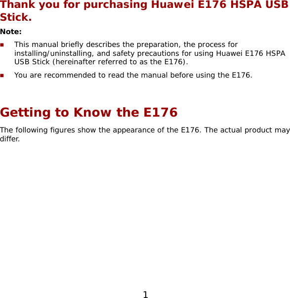 1 Thank you for purchasing Huawei E176 HSPA USB Stick. Note:   This manual briefly describes the preparation, the process for installing/uninstalling, and safety precautions for using Huawei E176 HSPA USB Stick (hereinafter referred to as the E176).  You are recommended to read the manual before using the E176.  Getting to Know the E176 The following figures show the appearance of the E176. The actual product may differ.  