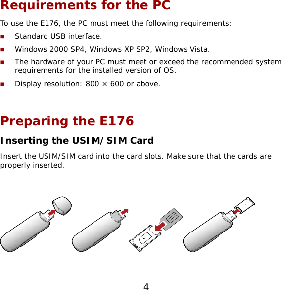 4 Requirements for the PC To use the E176, the PC must meet the following requirements:  Standard USB interface.  Windows 2000 SP4, Windows XP SP2, Windows Vista.  The hardware of your PC must meet or exceed the recommended system requirements for the installed version of OS.   Display resolution: 800 × 600 or above.  Preparing the E176 Inserting the USIM/SIM Card Insert the USIM/SIM card into the card slots. Make sure that the cards are properly inserted.    