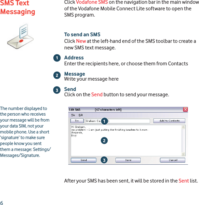 6Click Vodafone SMS on the navigation bar in the main window of the Vodafone Mobile Connect Lite software to open the SMS program.To send an SMSClick New at the left-hand end of the SMS toolbar to create a new SMS text message.AddressEnter the recipients here, or choose them from ContactsMessageWrite your message hereSendClick on the Send button to send your message.After your SMS has been sent, it will be stored in the Sent list.213The number displayed to the person who receives your message will be from your data SIM, not your mobile phone. Use a short ‘signature’ to make sure people know you sent them a message: Settings/Messages/Signature.23SMS Text Messaging1