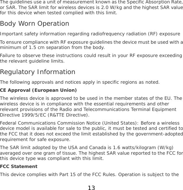 13 The guidelines use a unit of measurement known as the Specific Absorption Rate, or SAR. The SAR limit for wireless devices is 2.0 W/kg and the highest SAR value for this device when tested complied with this limit. Body Worn Operation Important safety information regarding radiofrequency radiation (RF) exposure To ensure compliance with RF exposure guidelines the device must be used with a minimum of 1.5 cm separation from the body. Failure to observe these instructions could result in your RF exposure exceeding the relevant guideline limits. Regulatory Information The following approvals and notices apply in specific regions as noted. CE Approval (European Union) The wireless device is approved to be used in the member states of the EU. The wireless device is in compliance with the essential requirements and other relevant provisions of the Radio and Telecommunications Terminal Equipment Directive 1999/5/EC (R&amp;TTE Directive). Federal Communications Commission Notice (United States): Before a wireless device model is available for sale to the public, it must be tested and certified to the FCC that it does not exceed the limit established by the government-adopted requirement for safe exposure. The SAR limit adopted by the USA and Canada is 1.6 watts/kilogram (W/kg) averaged over one gram of tissue. The highest SAR value reported to the FCC for this device type was compliant with this limit. FCC Statement This device complies with Part 15 of the FCC Rules. Operation is subject to the 