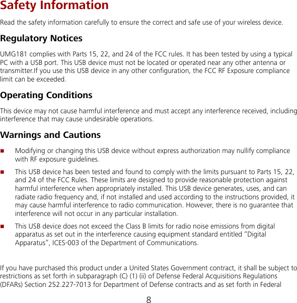 8 Safety Information Read the safety information carefully to ensure the correct and safe use of your wireless device. Regulatory Notices UMG181 complies with Parts 15, 22, and 24 of the FCC rules. It has been tested by using a typical PC with a USB port. This USB device must not be located or operated near any other antenna or transmitter.If you use this USB device in any other configuration, the FCC RF Exposure compliance limit can be exceeded.   Operating Conditions This device may not cause harmful interference and must accept any interference received, including interference that may cause undesirable operations. Warnings and Cautions  Modifying or changing this USB device without express authorization may nullify compliance with RF exposure guidelines.  This USB device has been tested and found to comply with the limits pursuant to Parts 15, 22, and 24 of the FCC Rules. These limits are designed to provide reasonable protection against harmful interference when appropriately installed. This USB device generates, uses, and can radiate radio frequency and, if not installed and used according to the instructions provided, it may cause harmful interference to radio communication. However, there is no guarantee that interference will not occur in any particular installation.  This USB device does not exceed the Class B limits for radio noise emissions from digital apparatus as set out in the interference causing equipment standard entitled “Digital Apparatus”, ICES-003 of the Department of Communications.  If you have purchased this product under a United States Government contract, it shall be subject to restrictions as set forth in subparagraph (C) (1) (ii) of Defense Federal Acquisitions Regulations (DFARs) Section 252.227-7013 for Department of Defense contracts and as set forth in Federal 