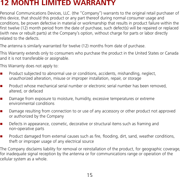 15 12 MONTH LIMITED WARRANTY Personal Communications Devices, LLC. (the “Company”) warrants to the original retail purchaser of this device, that should this product or any part thereof during normal consumer usage and conditions, be proven defective in material or workmanship that results in product failure within the first twelve (12) month period from the date of purchase, such defect(s) will be repaired or replaced (with new or rebuilt parts) at the Company’s option, without charge for parts or labor directly related to the defects. The antenna is similarly warranted for twelve (12) months from date of purchase. This Warranty extends only to consumers who purchase the product in the United States or Canada and it is not transferable or assignable. This Warranty does not apply to:  Product subjected to abnormal use or conditions, accidents, mishandling, neglect, unauthorized alteration, misuse or improper installation, repair, or storage  Product whose mechanical serial number or electronic serial number has been removed,     altered, or defaced  Damage from exposure to moisture, humidity, excessive temperatures or extreme environmental conditions  Damage resulting from connection to or use of any accessory or other product not approved or authorized by the Company  Defects in appearance, cosmetic, decorative or structural items such as framing and non-operative parts  Product damaged from external causes such as fire, flooding, dirt, sand, weather conditions, theft or improper usage of any electrical source The Company disclaims liability for removal or reinstallation of the product, for geographic coverage, for inadequate signal reception by the antenna or for communications range or operation of the cellular system as a whole.   