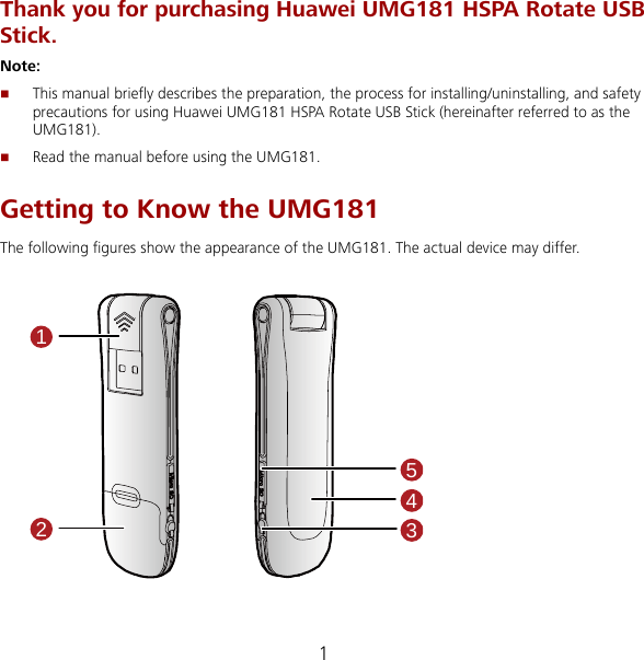 1 Thank you for purchasing Huawei UMG181 HSPA Rotate USB Stick. Note:   This manual briefly describes the preparation, the process for installing/uninstalling, and safety precautions for using Huawei UMG181 HSPA Rotate USB Stick (hereinafter referred to as the UMG181).  Read the manual before using the UMG181. Getting to Know the UMG181 The following figures show the appearance of the UMG181. The actual device may differ.  12354 