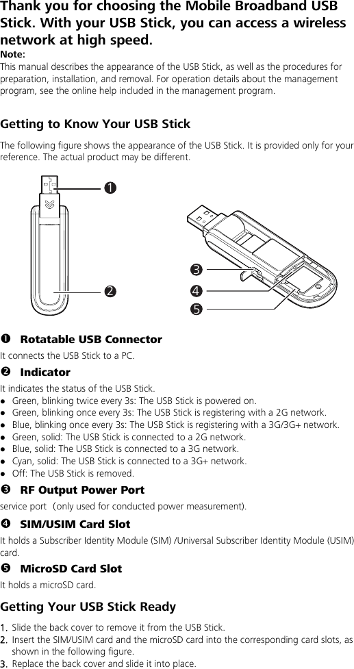 Thank you for choosing the Mobile Broadband USB Stick. With your USB Stick, you can access a wireless network at high speed. Note: This manual describes the appearance of the USB Stick, as well as the procedures for preparation, installation, and removal. For operation details about the management program, see the online help included in the management program.  Getting to Know Your USB Stick The following figure shows the appearance of the USB Stick. It is provided only for your reference. The actual product may be different.  111314152  n Rotatable USB Connector It connects the USB Stick to a PC. o Indicator It indicates the status of the USB Stick. z Green, blinking twice every 3s: The USB Stick is powered on. z Green, blinking once every 3s: The USB Stick is registering with a 2G network. z Blue, blinking once every 3s: The USB Stick is registering with a 3G/3G+ network. z Green, solid: The USB Stick is connected to a 2G network. z Blue, solid: The USB Stick is connected to a 3G network. z Cyan, solid: The USB Stick is connected to a 3G+ network. z Off: The USB Stick is removed. p RF Output Power Port service port（only used for conducted power measurement). q SIM/USIM Card Slot It holds a Subscriber Identity Module (SIM) /Universal Subscriber Identity Module (USIM) card. r MicroSD Card Slot It holds a microSD card.   Getting Your USB Stick Ready 1.  Slide the back cover to remove it from the USB Stick.   2.  Insert the SIM/USIM card and the microSD card into the corresponding card slots, as shown in the following figure.   3.  Replace the back cover and slide it into place.  