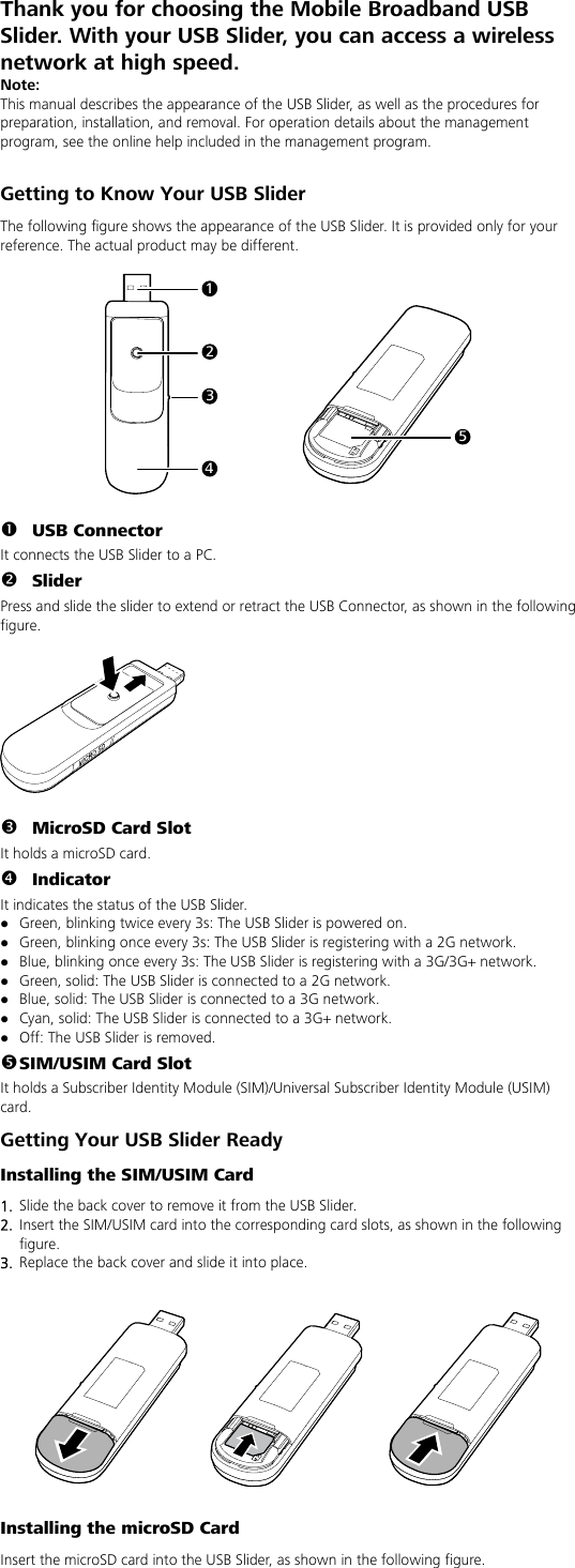 Thank you for choosing the Mobile Broadband USB Slider. With your USB Slider, you can access a wireless network at high speed. Note: This manual describes the appearance of the USB Slider, as well as the procedures for preparation, installation, and removal. For operation details about the management program, see the online help included in the management program.  Getting to Know Your USB Slider The following figure shows the appearance of the USB Slider. It is provided only for your reference. The actual product may be different.  12345  n USB Connector It connects the USB Slider to a PC. o Slider Press and slide the slider to extend or retract the USB Connector, as shown in the following figure.    p MicroSD Card Slot It holds a microSD card.   q Indicator It indicates the status of the USB Slider. z Green, blinking twice every 3s: The USB Slider is powered on. z Green, blinking once every 3s: The USB Slider is registering with a 2G network. z Blue, blinking once every 3s: The USB Slider is registering with a 3G/3G+ network. z Green, solid: The USB Slider is connected to a 2G network. z Blue, solid: The USB Slider is connected to a 3G network. z Cyan, solid: The USB Slider is connected to a 3G+ network. z Off: The USB Slider is removed. r SIM/USIM Card Slot It holds a Subscriber Identity Module (SIM)/Universal Subscriber Identity Module (USIM) card. Getting Your USB Slider Ready Installing the SIM/USIM Card 1.  Slide the back cover to remove it from the USB Slider.   2.  Insert the SIM/USIM card into the corresponding card slots, as shown in the following figure. 3.  Replace the back cover and slide it into place.     Installing the microSD Card Insert the microSD card into the USB Slider, as shown in the following figure. 