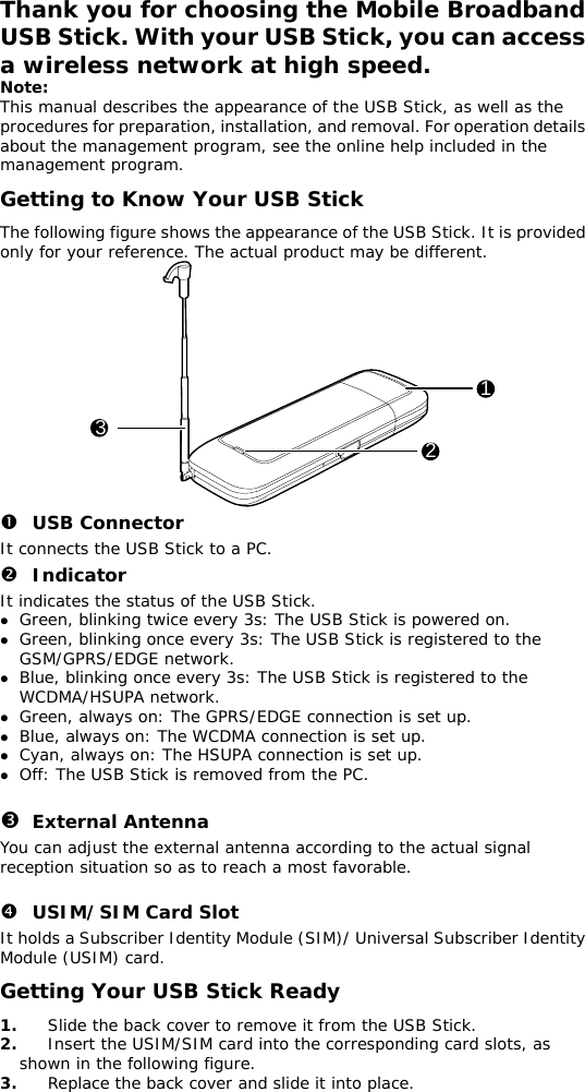 Thank you for choosing the Mobile Broadband USB Stick. With your USB Stick, you can access a wireless network at high speed. Note: This manual describes the appearance of the USB Stick, as well as the procedures for preparation, installation, and removal. For operation details about the management program, see the online help included in the management program. Getting to Know Your USB Stick The following figure shows the appearance of the USB Stick. It is provided only for your reference. The actual product may be different. 123 n USB Connector It connects the USB Stick to a PC. o Indicator It indicates the status of the USB Stick. z Green, blinking twice every 3s: The USB Stick is powered on. z Green, blinking once every 3s: The USB Stick is registered to the GSM/GPRS/EDGE network. z Blue, blinking once every 3s: The USB Stick is registered to the WCDMA/HSUPA network. z Green, always on: The GPRS/EDGE connection is set up. z Blue, always on: The WCDMA connection is set up. z Cyan, always on: The HSUPA connection is set up. z Off: The USB Stick is removed from the PC.  p External Antenna You can adjust the external antenna according to the actual signal reception situation so as to reach a most favorable.  q USIM/SIM Card Slot It holds a Subscriber Identity Module (SIM)/ Universal Subscriber Identity Module (USIM) card. Getting Your USB Stick Ready 1.  Slide the back cover to remove it from the USB Stick.  2.  Insert the USIM/SIM card into the corresponding card slots, as shown in the following figure.  3.  Replace the back cover and slide it into place.  