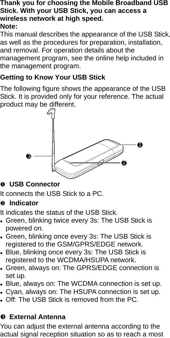 Thank you for choosing the Mobile Broadband USB Stick. With your USB Stick, you can access a wireless network at high speed. Note: This manual describes the appearance of the USB Stick, as well as the procedures for preparation, installation, and removal. For operation details about the management program, see the online help included in the management program. Getting to Know Your USB Stick The following figure shows the appearance of the USB Stick. It is provided only for your reference. The actual product may be different. 123 n USB Connector It connects the USB Stick to a PC. o Indicator It indicates the status of the USB Stick. z Green, blinking twice every 3s: The USB Stick is powered on. z Green, blinking once every 3s: The USB Stick is registered to the GSM/GPRS/EDGE network. z Blue, blinking once every 3s: The USB Stick is registered to the WCDMA/HSUPA network. z Green, always on: The GPRS/EDGE connection is set up. z Blue, always on: The WCDMA connection is set up. z Cyan, always on: The HSUPA connection is set up. z O f: The USB Stick is removed from the PC. f p External Antenna You can adjust the external antenna according to the actual signal reception situation so as to reach a most 