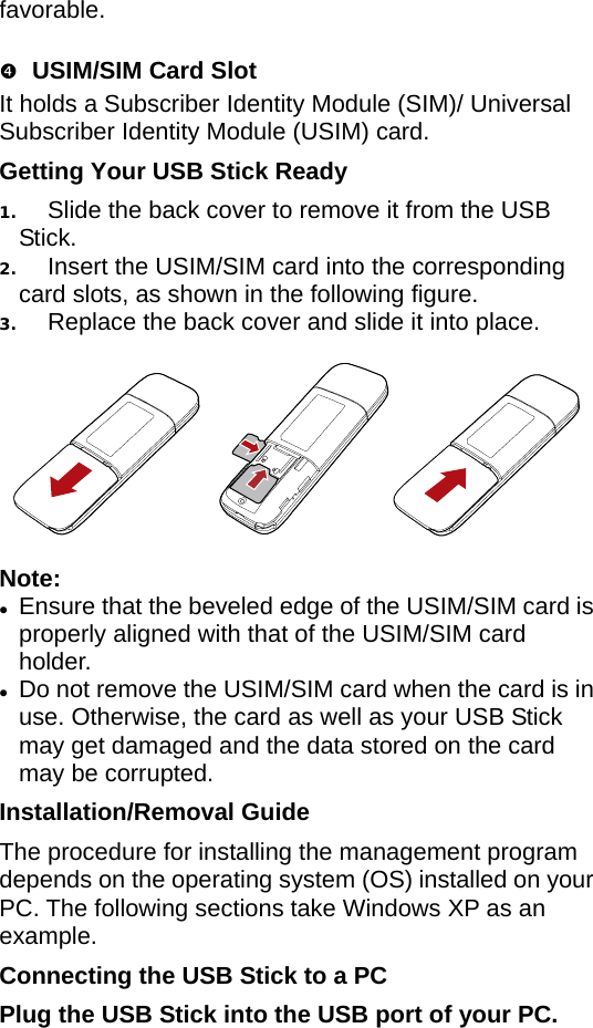 favorable.  q USIM/SIM Card Slot It holds a Subscriber Identity Module (SIM)/ Universal Subscriber Identity Module (USIM) card. Getting Your USB Stick Ready 1.  Slide the back cover to remove it from the USB Stick.  2.  Insert the USIM/SIM card into the corresponding card slots, as shown in the following figure.   3.  Replace the back cover and slide it into place.    Note:  z Ensure that the beveled edge of the USIM/SIM cardproperly aligned with that of the USIM/SIM card holder.  is  z Do not remove the USIM/SIM card when the card is inuse. Otherwise, the card as well as your USB Stick may get damaged and the data stored on the card may be corrupted. Installation/Removal Guide The procedure for installing the management program depends on the operating system (OS) installed on your PC. The following sections take Windows XP as an example. Connecting the USB Stick to a PC Plug the USB Stick into the USB port of your PC.  