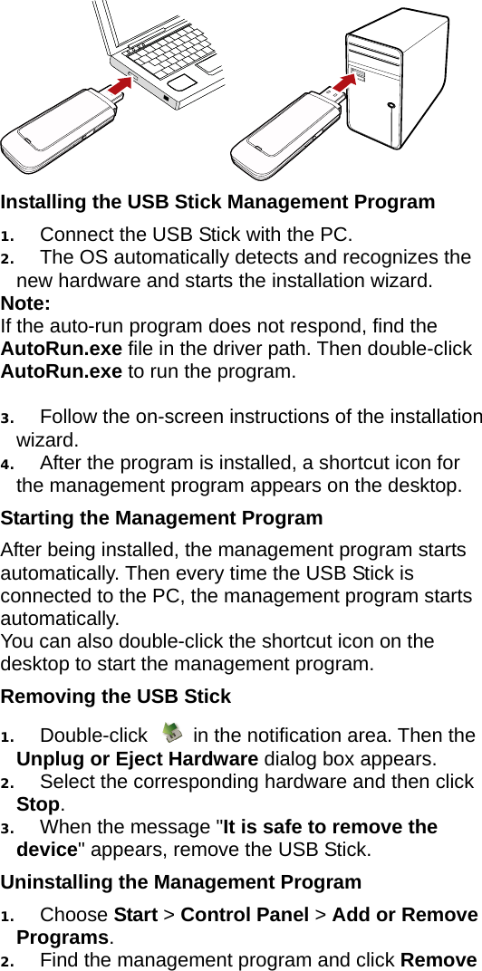  Installing the USB Stick Management Program   1.  Connect the USB Stick with the PC. 2.  The OS automatically detects and recognizes the new hardware and starts the installation wizard. Note: If the auto-run program does not respond, find the AutoRun.exe file in the driver path. Then double-click AutoRun.exe to run the program.  3.  Follow the on-screen instructions of the installation wizard. 4.  After the program is installed, a shortcut icon for the management program appears on the desktop. Starting the Management Program After being installed, the management program starts automatically. Then every time the USB Stick is connected to the PC, the management program starts automatically. You can also double-click the shortcut icon on the desktop to start the management program. Removing the USB Stick 1.  Double-click    in the notification area. Then the Unplug or Eject Hardware dialog box appears. 2.  Select the corresponding hardware and then click Stop. 3.  When the message &quot;It is safe to remove the device&quot; appears, remove the USB Stick. Uninstalling the Management Program 1.  Choose Start &gt; Control Panel &gt; Add or Remove Programs. 2.  Find the management program and click Remove 
