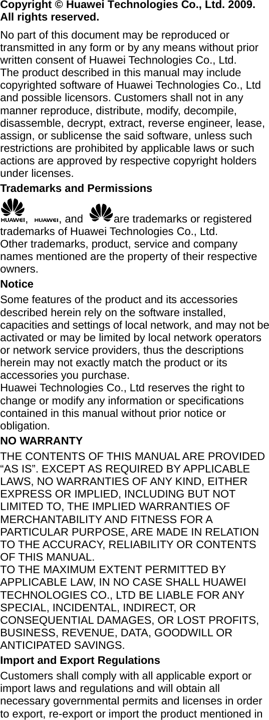 Copyright © Huawei Technologies Co., Ltd. 2009. All rights reserved. No part of this document may be reproduced or transmitted in any form or by any means without prior written consent of Huawei Technologies Co., Ltd. The product described in this manual may include copyrighted software of Huawei Technologies Co., Ltd and possible licensors. Customers shall not in any manner reproduce, distribute, modify, decompile, disassemble, decrypt, extract, reverse engineer, lease, assign, or sublicense the said software, unless such restrictions are prohibited by applicable laws or such actions are approved by respective copyright holders under licenses. Trademarks and Permissions ,  , and  are trademarks or registered trademarks of Huawei Technologies Co., Ltd. Other trademarks, product, service and company names mentioned are the property of their respective owners. Notice Some features of the product and its accessories described herein rely on the software installed, capacities and settings of local network, and may not be activated or may be limited by local network operators or network service providers, thus the descriptions herein may not exactly match the product or its accessories you purchase. Huawei Technologies Co., Ltd reserves the right to change or modify any information or specifications contained in this manual without prior notice or obligation. NO WARRANTY THE CONTENTS OF THIS MANUAL ARE PROVIDED “AS IS”. EXCEPT AS REQUIRED BY APPLICABLE LAWS, NO WARRANTIES OF ANY KIND, EITHER EXPRESS OR IMPLIED, INCLUDING BUT NOT LIMITED TO, THE IMPLIED WARRANTIES OF MERCHANTABILITY AND FITNESS FOR A PARTICULAR PURPOSE, ARE MADE IN RELATION TO THE ACCURACY, RELIABILITY OR CONTENTS OF THIS MANUAL. TO THE MAXIMUM EXTENT PERMITTED BY APPLICABLE LAW, IN NO CASE SHALL HUAWEI TECHNOLOGIES CO., LTD BE LIABLE FOR ANY SPECIAL, INCIDENTAL, INDIRECT, OR CONSEQUENTIAL DAMAGES, OR LOST PROFITS, BUSINESS, REVENUE, DATA, GOODWILL OR ANTICIPATED SAVINGS. Import and Export Regulations Customers shall comply with all applicable export or import laws and regulations and will obtain all necessary governmental permits and licenses in order to export, re-export or import the product mentioned in 