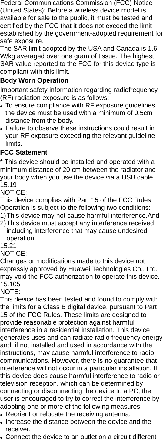 Federal Communications Commission (FCC) Notice (United States): Before a wireless device model is available for sale to the public, it must be tested and certified by the FCC that it does not exceed the limit established by the government-adopted requirement for safe exposure. The SAR limit adopted by the USA and Canada is 1.6 W/kg averaged over one gram of tissue. The highest SAR value reported to the FCC for this device type is compliant with this limit.   Body Worn Operation Important safety information regarding radiofrequency (RF) radiation exposure is as follows: z To ensure compliance with RF exposure guidelines, the device must be used with a minimum of 0.5cm distance from the body. z Failure to observe these instructions could result in your RF exposure exceeding the relevant guideline limits. FCC Statement * This device should be installed and operated with a minimum distance of 20 cm between the radiator and your body when you use the device via a USB cable. 15.19 NOTICE: This device complies with Part 15 of the FCC Rules   Operation is subject to the following two conditions: 1) This device may not cause harmful interference.And 2) This device must accept any interference received, including interference that may cause undesired operation. 15.21 NOTICE: Changes or modifications made to this device not expressly approved by Huawei Technologies Co., Ltd. may void the FCC authorization to operate this device. 15.105 NOTE:  This device has been tested and found to comply with the limits for a Class B digital device, pursuant to Part 15 of the FCC Rules. These limits are designed to provide reasonable protection against harmful interference in a residential installation. This device generates uses and can radiate radio frequency energy and, if not installed and used in accordance with the instructions, may cause harmful interference to radio communications. However, there is no guarantee that interference will not occur in a particular installation. If this device does cause harmful interference to radio or television reception, which can be determined by connecting or disconnecting the device to a PC, the user is encouraged to try to correct the interference by adopting one or more of the following measures: z Reorient or relocate the receiving antenna. z Increase the distance between the device and the receiver. z Connect the device to an outlet on a circuit different 