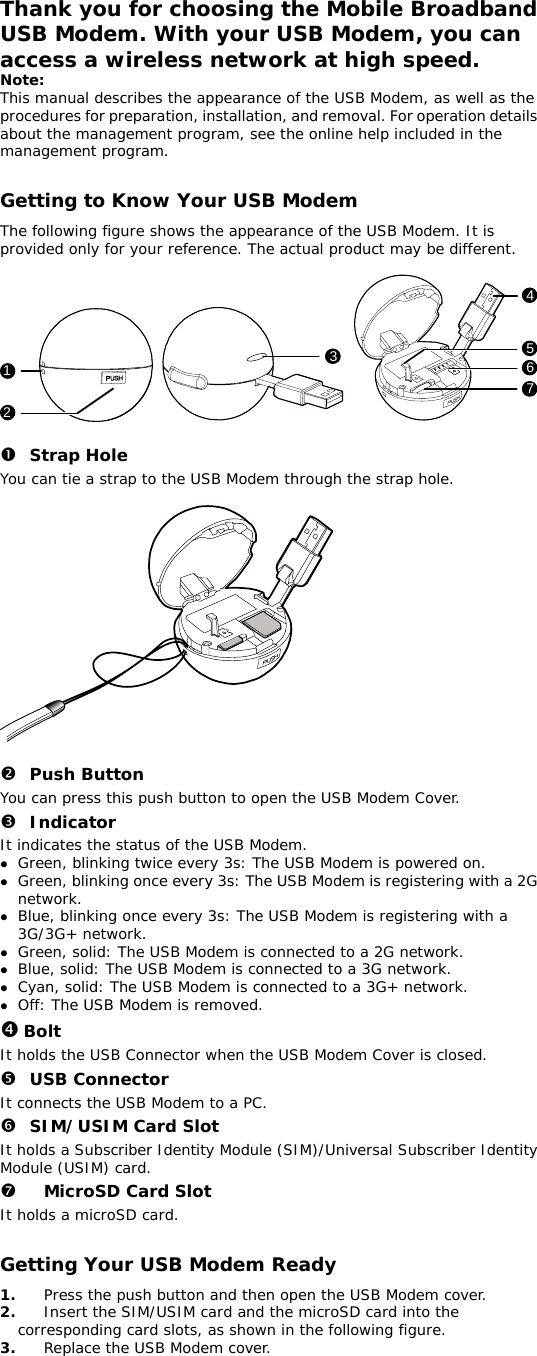Thank you for choosing the Mobile Broadband USB Modem. With your USB Modem, you can access a wireless network at high speed.  Note: This manual describes the appearance of the USB Modem, as well as the procedures for preparation, installation, and removal. For operation details about the management program, see the online help included in the management program.  Getting to Know Your USB Modem The following figure shows the appearance of the USB Modem. It is provided only for your reference. The actual product may be different.  1234567  n Strap Hole You can tie a strap to the USB Modem through the strap hole.    o Push Button You can press this push button to open the USB Modem Cover. p Indicator It indicates the status of the USB Modem. z Green, blinking twice every 3s: The USB Modem is powered on. z Green, blinking once every 3s: The USB Modem is registering with a 2G network. z Blue, blinking once every 3s: The USB Modem is registering with a 3G/3G+ network. z Green, solid: The USB Modem is connected to a 2G network. z Blue, solid: The USB Modem is connected to a 3G network. z Cyan, solid: The USB Modem is connected to a 3G+ network. z Off: The USB Modem is removed. q Bolt It holds the USB Connector when the USB Modem Cover is closed. r USB Connector It connects the USB Modem to a PC. s SIM/USIM Card Slot It holds a Subscriber Identity Module (SIM)/Universal Subscriber Identity Module (USIM) card. t MicroSD Card Slot It holds a microSD card.  Getting Your USB Modem Ready 1.  Press the push button and then open the USB Modem cover.  2.  Insert the SIM/USIM card and the microSD card into the corresponding card slots, as shown in the following figure.  3.  Replace the USB Modem cover.  
