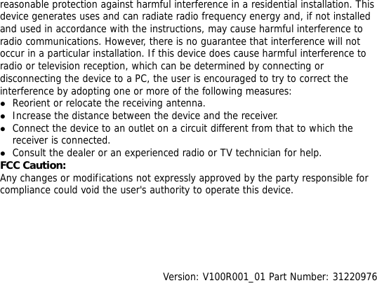 reasonable protection against harmful interference in a residential installation. This device generates uses and can radiate radio frequency energy and, if not installed and used in accordance with the instructions, may cause harmful interference to radio communications. However, there is no guarantee that interference will not occur in a particular installation. If this device does cause harmful interference to radio or television reception, which can be determined by connecting or disconnecting the device to a PC, the user is encouraged to try to correct the interference by adopting one or more of the following measures: z Reorient or relocate the receiving antenna. z Increase the distance between the device and the receiver. z Connect the device to an outlet on a circuit different from that to which the receiver is connected. z Consult the dealer or an experienced radio or TV technician for help. FCC Caution: Any changes or modifications not expressly approved by the party responsible for compliance could void the user&apos;s authority to operate this device.       Version: V100R001_01 Part Number: 31220976  