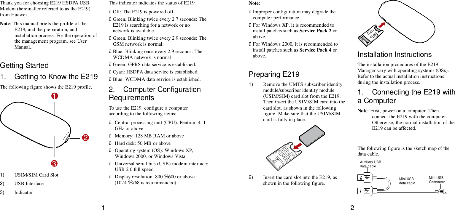 1 Thank you for choosing E219 HSDPA USB Modem (hereinafter referred to as the E219) from Huawei. Note: This manual briefs the profile of the E219, and the preparation, and installation process. For the operation of the management program, see User Manual..  Getting Started 1. Getting to Know the E219 The following figure shows the E219 profile. 123 1)  USIM/SIM Card Slot 2)  USB Interface 3)  Indicator This indicator indicates the status of E219. Ÿ Off: The E219 is powered off. Ÿ Green, Blinking twice every 2.7 seconds: The E219 is searching for a network or no network is available. Ÿ Green, Blinking twice every 2.9 seconds: The GSM network is normal. Ÿ Blue, Blinking once every 2.9 seconds: The WCDMA network is normal. Ÿ Green: GPRS data service is established. Ÿ Cyan: HSDPA data service is established. Ÿ Blue: WCDMA data service is established. 2. Computer Configuration Requirements To use the E219, configure a computer according to the following items: Ÿ Central processing unit (CPU): Pentium 4, 1 GHz or above Ÿ Memory: 128 MB RAM or above Ÿ Hard disk: 50 MB or above Ÿ Operating system (OS): Windows XP, Windows 2000, or Windows Vista Ÿ Universal serial bus (USB) modem interface: USB 2.0 full speed Ÿ Display resolution: 800 % 600 or above (1024 % 768 is recommended) 2 Note: Ÿ Improper configuration may degrade the computer performance.  Ÿ For Windows XP, it is recommended to install patches such as Service Pack 2 or above. Ÿ For Windows 2000, it is recommended to install patches such as Service Pack 4 or above.  Preparing E219 1)  Remove the UMTS subscriber identity module/subscriber identity module (USIM/SIM) card slot from the E219. Then insert the USIM/SIM card into the card slot, as shown in the following figure. Make sure that the USIM/SIM card is fully in place.  2)  Insert the card slot into the E219, as shown in the following figure.  Installation Instructions The installation procedures of the E219 Manager vary with operating systems (OSs). Refer to the actual installation instructions during the installation process. 1. Connecting the E219 with a Computer Note: First, power on a computer. Then connect the E219 with the computer. Otherwise, the normal installation of the E219 can be affected.  The following figure is the sketch map of the data cable. Auxiliary USBdata cableMini-USBConnectorMini-USBdata cable 