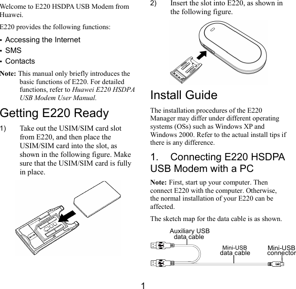  1 Welcome to E220 HSDPA USB Modem from Huawei. E220 provides the following functions: y Accessing the Internet y SMS y Contacts Note: This manual only briefly introduces the basic functions of E220. For detailed functions, refer to Huawei E220 HSDPA USB Modem User Manual. Getting E220 Ready 1)  Take out the USIM/SIM card slot from E220, and then place the USIM/SIM card into the slot, as shown in the following figure. Make sure that the USIM/SIM card is fully in place.  2)  Insert the slot into E220, as shown in the following figure.  Install Guide The installation procedures of the E220 Manager may differ under different operating systems (OSs) such as Windows XP and Windows 2000. Refer to the actual install tips if there is any difference. 1.  Connecting E220 HSDPA USB Modem with a PC Note: First, start up your computer. Then connect E220 with the computer. Otherwise, the normal installation of your E220 can be affected. The sketch map for the data cable is as shown. Auxiliary USBdata cableMini-USBdata cable Mini-USBconnector 