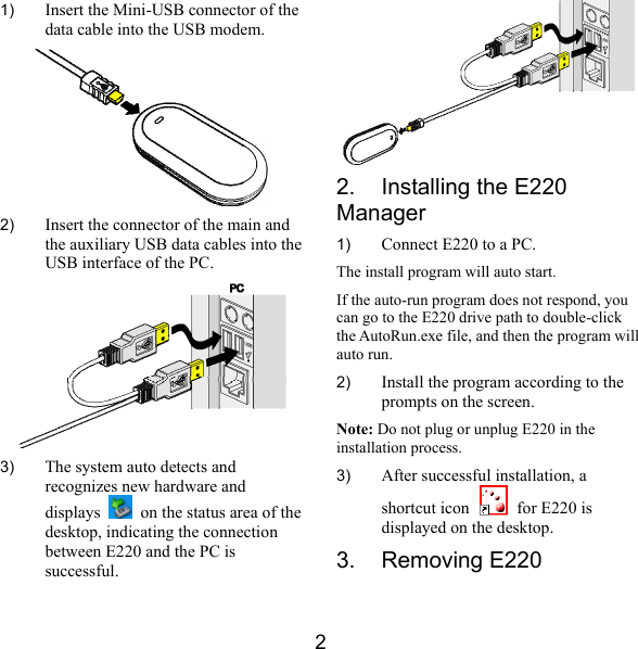  2 1)  Insert the Mini-USB connector of the data cable into the USB modem.  2)  Insert the connector of the main and the auxiliary USB data cables into the USB interface of the PC.  3)  The system auto detects and recognizes new hardware and displays    on the status area of the desktop, indicating the connection between E220 and the PC is successful.  2.  Installing the E220 Manager 1)  Connect E220 to a PC. The install program will auto start. If the auto-run program does not respond, you can go to the E220 drive path to double-click the AutoRun.exe file, and then the program will auto run. 2)  Install the program according to the prompts on the screen. Note: Do not plug or unplug E220 in the installation process. 3)  After successful installation, a shortcut icon   for E220 is displayed on the desktop. 3. Removing E220 