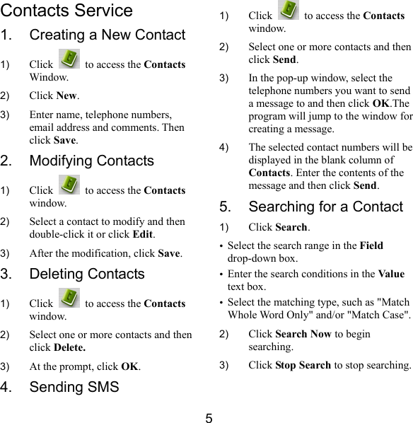  5 Contacts Service 1.  Creating a New Contact 1)  Click    to access the Contacts Window. 2)  Click New. 3)  Enter name, telephone numbers, email address and comments. Then click Save. 2. Modifying Contacts 1)  Click    to access the Contacts window. 2)  Select a contact to modify and then double-click it or click Edit. 3)  After the modification, click Save. 3. Deleting Contacts 1)  Click    to access the Contacts window. 2)  Select one or more contacts and then click Delete. 3)  At the prompt, click OK. 4. Sending SMS 1)  Click    to access the Contacts window. 2)  Select one or more contacts and then click Send.  3)  In the pop-up window, select the telephone numbers you want to send a message to and then click OK.The program will jump to the window for creating a message. 4)  The selected contact numbers will be displayed in the blank column of Contacts. Enter the contents of the message and then click Send. 5.  Searching for a Contact 1)  Click Search. y Select the search range in the Field drop-down box. y Enter the search conditions in the Value  text box. y Select the matching type, such as &quot;Match Whole Word Only&quot; and/or &quot;Match Case&quot;. 2)  Click Search Now to begin searching. 3)  Click Stop Search to stop searching. 