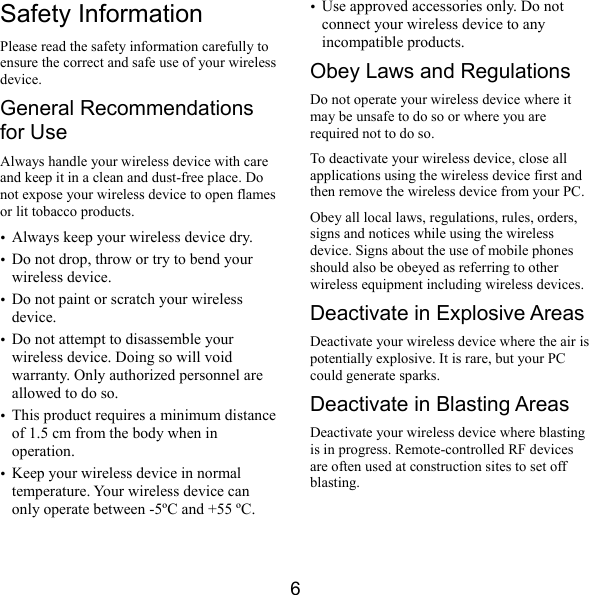  6 Safety Information Please read the safety information carefully to ensure the correct and safe use of your wireless device. General Recommendations for Use Always handle your wireless device with care and keep it in a clean and dust-free place. Do not expose your wireless device to open flames or lit tobacco products. y Always keep your wireless device dry. y Do not drop, throw or try to bend your wireless device. y Do not paint or scratch your wireless device. y Do not attempt to disassemble your wireless device. Doing so will void warranty. Only authorized personnel are allowed to do so. y This product requires a minimum distance of 1.5 cm from the body when in operation. y Keep your wireless device in normal temperature. Your wireless device can only operate between -5ºC and +55 ºC. y Use approved accessories only. Do not connect your wireless device to any incompatible products. Obey Laws and Regulations Do not operate your wireless device where it may be unsafe to do so or where you are required not to do so. To deactivate your wireless device, close all applications using the wireless device first and then remove the wireless device from your PC. Obey all local laws, regulations, rules, orders, signs and notices while using the wireless device. Signs about the use of mobile phones should also be obeyed as referring to other wireless equipment including wireless devices. Deactivate in Explosive Areas Deactivate your wireless device where the air is potentially explosive. It is rare, but your PC could generate sparks. Deactivate in Blasting Areas Deactivate your wireless device where blasting is in progress. Remote-controlled RF devices are often used at construction sites to set off blasting. 