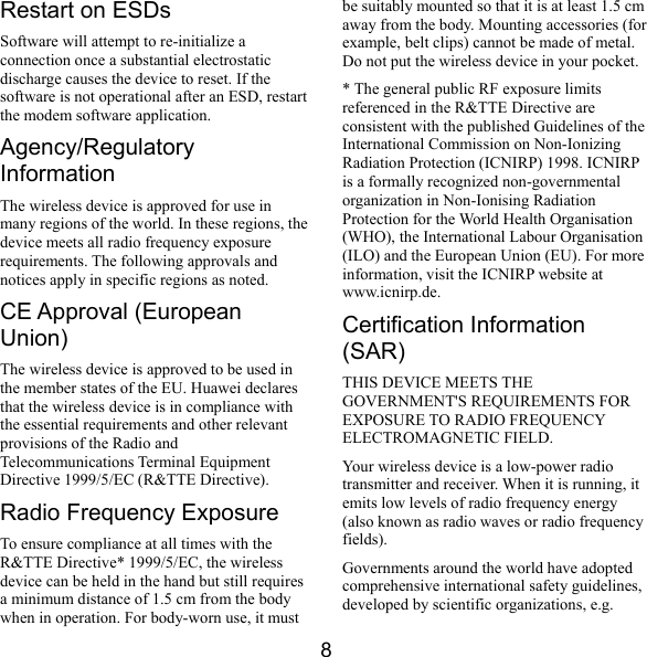  8 Restart on ESDs Software will attempt to re-initialize a connection once a substantial electrostatic discharge causes the device to reset. If the software is not operational after an ESD, restart the modem software application. Agency/Regulatory Information The wireless device is approved for use in many regions of the world. In these regions, the device meets all radio frequency exposure requirements. The following approvals and notices apply in specific regions as noted. CE Approval (European Union) The wireless device is approved to be used in the member states of the EU. Huawei declares that the wireless device is in compliance with the essential requirements and other relevant provisions of the Radio and Telecommunications Terminal Equipment Directive 1999/5/EC (R&amp;TTE Directive). Radio Frequency Exposure To ensure compliance at all times with the R&amp;TTE Directive* 1999/5/EC, the wireless device can be held in the hand but still requires a minimum distance of 1.5 cm from the body when in operation. For body-worn use, it must be suitably mounted so that it is at least 1.5 cm away from the body. Mounting accessories (for example, belt clips) cannot be made of metal. Do not put the wireless device in your pocket. * The general public RF exposure limits referenced in the R&amp;TTE Directive are consistent with the published Guidelines of the International Commission on Non-Ionizing Radiation Protection (ICNIRP) 1998. ICNIRP is a formally recognized non-governmental organization in Non-Ionising Radiation Protection for the World Health Organisation (WHO), the International Labour Organisation (ILO) and the European Union (EU). For more information, visit the ICNIRP website at www.icnirp.de. Certification Information (SAR) THIS DEVICE MEETS THE GOVERNMENT&apos;S REQUIREMENTS FOR EXPOSURE TO RADIO FREQUENCY ELECTROMAGNETIC FIELD. Your wireless device is a low-power radio transmitter and receiver. When it is running, it emits low levels of radio frequency energy (also known as radio waves or radio frequency fields). Governments around the world have adopted comprehensive international safety guidelines, developed by scientific organizations, e.g. 
