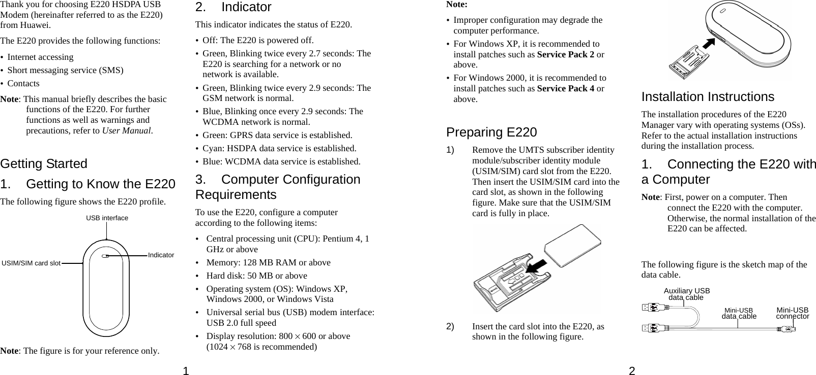 1 Thank you for choosing E220 HSDPA USB Modem (hereinafter referred to as the E220) from Huawei. The E220 provides the following functions: y Internet accessing y Short messaging service (SMS) y Contacts Note: This manual briefly describes the basic functions of the E220. For further functions as well as warnings and precautions, refer to User Manual.  Getting Started 1.  Getting to Know the E220 The following figure shows the E220 profile. USB interfaceUSIM/SIM card slot Indicator Note: The figure is for your reference only. 2. Indicator This indicator indicates the status of E220. y Off: The E220 is powered off. y Green, Blinking twice every 2.7 seconds: The E220 is searching for a network or no network is available. y Green, Blinking twice every 2.9 seconds: The GSM network is normal. y Blue, Blinking once every 2.9 seconds: The WCDMA network is normal. y Green: GPRS data service is established. y Cyan: HSDPA data service is established. y Blue: WCDMA data service is established. 3. Computer Configuration Requirements To use the E220, configure a computer according to the following items: y Central processing unit (CPU): Pentium 4, 1 GHz or above y Memory: 128 MB RAM or above y Hard disk: 50 MB or above y Operating system (OS): Windows XP, Windows 2000, or Windows Vista y Universal serial bus (USB) modem interface: USB 2.0 full speed y Display resolution: 800 % 600 or above (1024 % 768 is recommended) 2 Note: y Improper configuration may degrade the computer performance.   y For Windows XP, it is recommended to install patches such as Service Pack 2 or above. y For Windows 2000, it is recommended to install patches such as Service Pack 4 or above.  Preparing E220 1)  Remove the UMTS subscriber identity module/subscriber identity module (USIM/SIM) card slot from the E220. Then insert the USIM/SIM card into the card slot, as shown in the following figure. Make sure that the USIM/SIM card is fully in place.    2)  Insert the card slot into the E220, as shown in the following figure.  Installation Instructions The installation procedures of the E220 Manager vary with operating systems (OSs). Refer to the actual installation instructions during the installation process. 1.  Connecting the E220 with a Computer Note: First, power on a computer. Then connect the E220 with the computer. Otherwise, the normal installation of the E220 can be affected.  The following figure is the sketch map of the data cable. Auxiliary USBdata cableMini-USBdata cable Mini-USBconnector  
