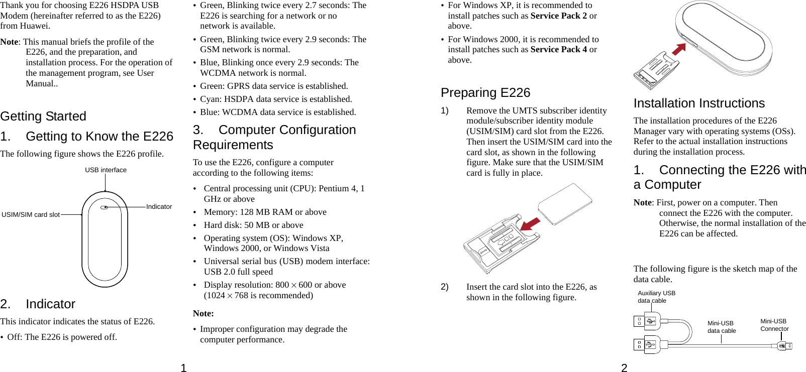 1 Thank you for choosing E226 HSDPA USB Modem (hereinafter referred to as the E226) from Huawei. Note: This manual briefs the profile of the E226, and the preparation, and installation process. For the operation of the management program, see User Manual..  Getting Started 1.  Getting to Know the E226 The following figure shows the E226 profile. USB interfaceUSIM/SIM card slot Indicator 2. Indicator This indicator indicates the status of E226. y Off: The E226 is powered off. y Green, Blinking twice every 2.7 seconds: The E226 is searching for a network or no network is available. y Green, Blinking twice every 2.9 seconds: The GSM network is normal. y Blue, Blinking once every 2.9 seconds: The WCDMA network is normal. y Green: GPRS data service is established. y Cyan: HSDPA data service is established. y Blue: WCDMA data service is established. 3. Computer Configuration Requirements To use the E226, configure a computer according to the following items: y Central processing unit (CPU): Pentium 4, 1 GHz or above y Memory: 128 MB RAM or above y Hard disk: 50 MB or above y Operating system (OS): Windows XP, Windows 2000, or Windows Vista y Universal serial bus (USB) modem interface: USB 2.0 full speed y Display resolution: 800 % 600 or above (1024 % 768 is recommended) Note: y Improper configuration may degrade the computer performance.   2 y For Windows XP, it is recommended to install patches such as Service Pack 2 or above. y For Windows 2000, it is recommended to install patches such as Service Pack 4 or above.  Preparing E226 1)  Remove the UMTS subscriber identity module/subscriber identity module (USIM/SIM) card slot from the E226. Then insert the USIM/SIM card into the card slot, as shown in the following figure. Make sure that the USIM/SIM card is fully in place.  2)  Insert the card slot into the E226, as shown in the following figure.  Installation Instructions The installation procedures of the E226 Manager vary with operating systems (OSs). Refer to the actual installation instructions during the installation process. 1.  Connecting the E226 with a Computer Note: First, power on a computer. Then connect the E226 with the computer. Otherwise, the normal installation of the E226 can be affected.  The following figure is the sketch map of the data cable. Auxiliary USBdata cableMini-USBConnectorMini-USBdata cable 