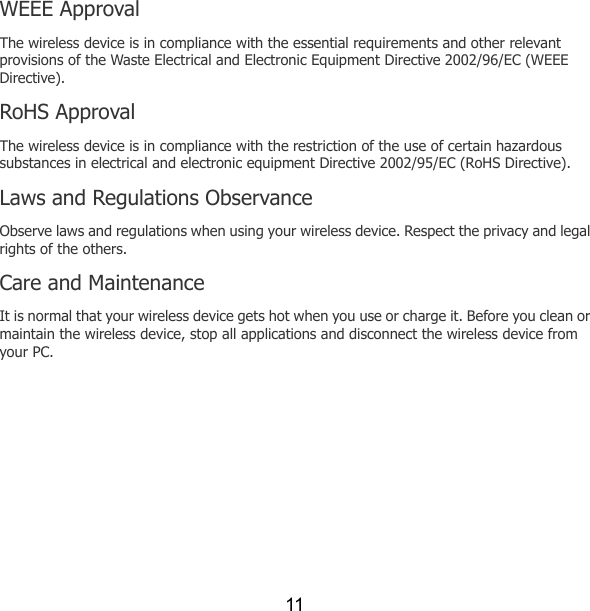 11 WEEE Approval The wireless device is in compliance with the essential requirements and other relevant provisions of the Waste Electrical and Electronic Equipment Directive 2002/96/EC (WEEE Directive). RoHS Approval The wireless device is in compliance with the restriction of the use of certain hazardous substances in electrical and electronic equipment Directive 2002/95/EC (RoHS Directive). Laws and Regulations Observance Observe laws and regulations when using your wireless device. Respect the privacy and legal rights of the others. Care and Maintenance It is normal that your wireless device gets hot when you use or charge it. Before you clean or maintain the wireless device, stop all applications and disconnect the wireless device from your PC. 