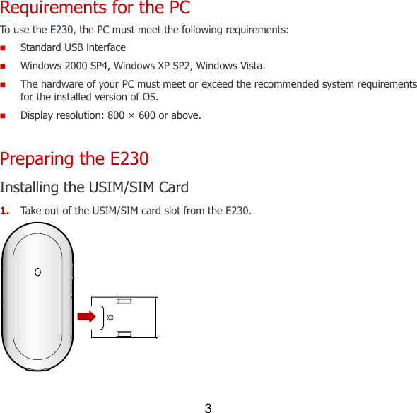 3 Requirements for the PC To use the E230, the PC must meet the following requirements:  Standard USB interface  Windows 2000 SP4, Windows XP SP2, Windows Vista.  The hardware of your PC must meet or exceed the recommended system requirements for the installed version of OS.    Display resolution: 800 × 600 or above. Preparing the E230 Installing the USIM/SIM Card 1. Take out of the USIM/SIM card slot from the E230.  