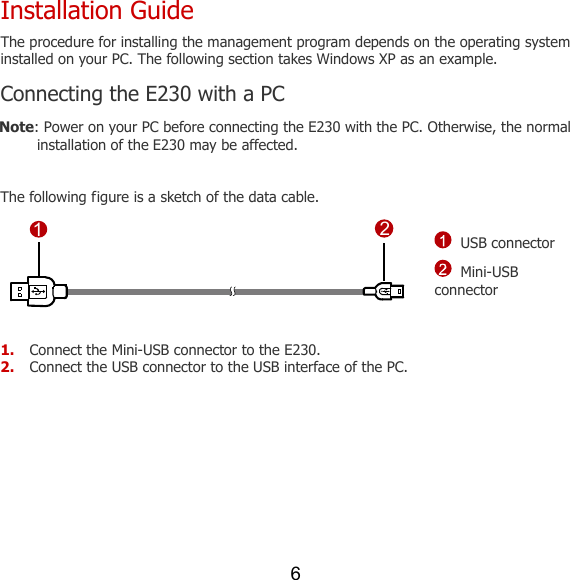 6 Installation Guide The procedure for installing the management program depends on the operating system installed on your PC. The following section takes Windows XP as an example. Connecting the E230 with a PC Note: Power on your PC before connecting the E230 with the PC. Otherwise, the normal installation of the E230 may be affected.  The following figure is a sketch of the data cable. 12 USB connector  Mini-USB connector  1. Connect the Mini-USB connector to the E230. 2. Connect the USB connector to the USB interface of the PC.  