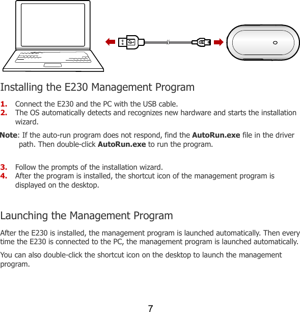 7  Installing the E230 Management Program 1. Connect the E230 and the PC with the USB cable. 2. The OS automatically detects and recognizes new hardware and starts the installation wizard. Note: If the auto-run program does not respond, find the AutoRun.exe file in the driver path. Then double-click AutoRun.exe to run the program.  3. Follow the prompts of the installation wizard. 4. After the program is installed, the shortcut icon of the management program is displayed on the desktop.  Launching the Management Program After the E230 is installed, the management program is launched automatically. Then every time the E230 is connected to the PC, the management program is launched automatically. You can also double-click the shortcut icon on the desktop to launch the management program.  