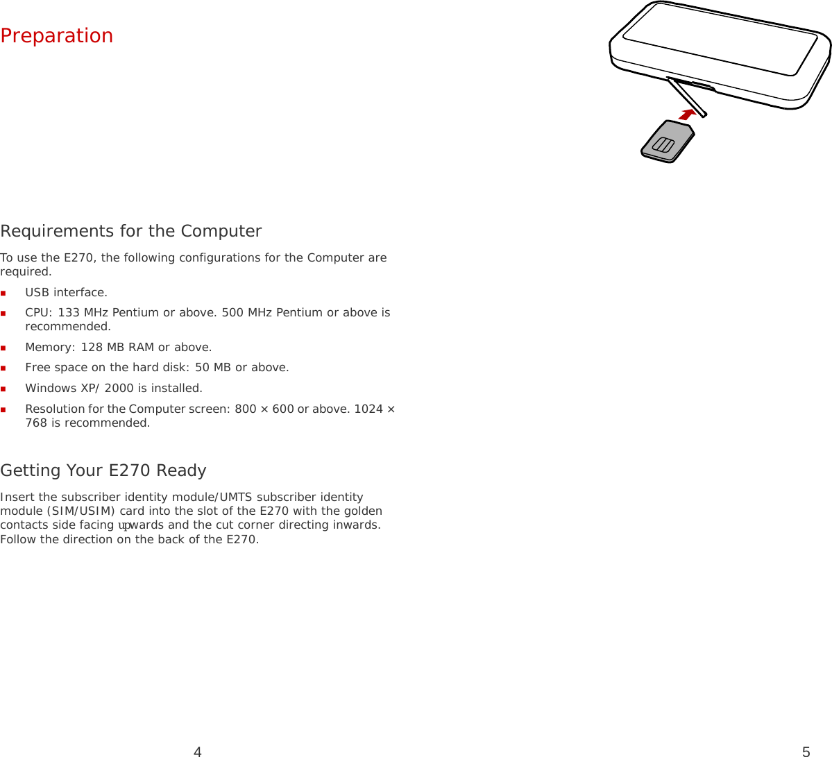 4 Preparation         Requirements for the Computer To use the E270, the following configurations for the Computer are required.  USB interface.  CPU: 133 MHz Pentium or above. 500 MHz Pentium or above is recommended.  Memory: 128 MB RAM or above.  Free space on the hard disk: 50 MB or above.  Windows XP/ 2000 is installed.  Resolution for the Computer screen: 800 × 600 or above. 1024 × 768 is recommended.  Getting Your E270 Ready Insert the subscriber identity module/UMTS subscriber identity module (SIM/USIM) card into the slot of the E270 with the golden contacts side facing upwards and the cut corner directing inwards. Follow the direction on the back of the E270. 5  