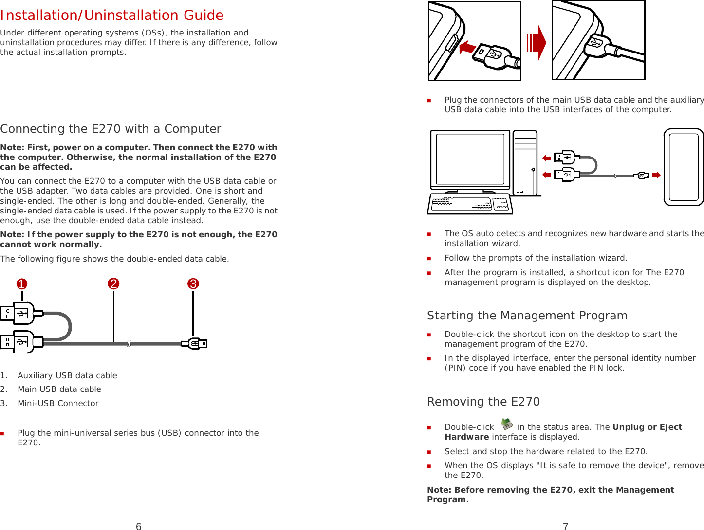 6 Installation/Uninstallation Guide Under different operating systems (OSs), the installation and uninstallation procedures may differ. If there is any difference, follow the actual installation prompts.     Connecting the E270 with a Computer Note: First, power on a computer. Then connect the E270 with the computer. Otherwise, the normal installation of the E270 can be affected. You can connect the E270 to a computer with the USB data cable or the USB adapter. Two data cables are provided. One is short and single-ended. The other is long and double-ended. Generally, the single-ended data cable is used. If the power supply to the E270 is not enough, use the double-ended data cable instead. Note: If the power supply to the E270 is not enough, the E270 cannot work normally. The following figure shows the double-ended data cable. 123 1. Auxiliary USB data cable 2. Main USB data cable 3. Mini-USB Connector   Plug the mini-universal series bus (USB) connector into the E270. 7   Plug the connectors of the main USB data cable and the auxiliary USB data cable into the USB interfaces of the computer.   The OS auto detects and recognizes new hardware and starts the installation wizard.  Follow the prompts of the installation wizard.  After the program is installed, a shortcut icon for The E270 management program is displayed on the desktop.  Starting the Management Program  Double-click the shortcut icon on the desktop to start the management program of the E270.  In the displayed interface, enter the personal identity number (PIN) code if you have enabled the PIN lock.  Removing the E270  Double-click   in the status area. The Unplug or Eject Hardware interface is displayed.  Select and stop the hardware related to the E270.  When the OS displays &quot;It is safe to remove the device&quot;, remove the E270. Note: Before removing the E270, exit the Management Program. 