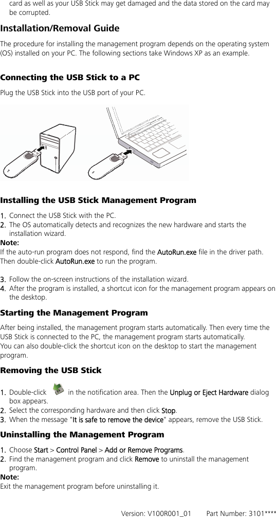 card as well as your USB Stick may get damaged and the data stored on the card may be corrupted. Installation/Removal Guide The procedure for installing the management program depends on the operating system (OS) installed on your PC. The following sections take Windows XP as an example.  Connecting the USB Stick to a PC Plug the USB Stick into the USB port of your PC.    Installing the USB Stick Management Program   1.  Connect the USB Stick with the PC. 2.  The OS automatically detects and recognizes the new hardware and starts the installation wizard. Note: If the auto-run program does not respond, find the AutoRun.exe file in the driver path. Then double-click AutoRun.exe to run the program.  3.  Follow the on-screen instructions of the installation wizard. 4.  After the program is installed, a shortcut icon for the management program appears on the desktop. Starting the Management Program After being installed, the management program starts automatically. Then every time the USB Stick is connected to the PC, the management program starts automatically. You can also double-click the shortcut icon on the desktop to start the management program. Removing the USB Stick 1.  Double-click    in the notification area. Then the Unplug or Eject Hardware dialog box appears. 2.  Select the corresponding hardware and then click Stop. 3.  When the message &quot;It is safe to remove the device&quot; appears, remove the USB Stick. Uninstalling the Management Program 1.  Choose Start &gt; Control Panel &gt; Add or Remove Programs. 2.  Find the management program and click Remove to uninstall the management program. Note: Exit the management program before uninstalling it.   Version: V100R001_01    Part Number: 3101****    