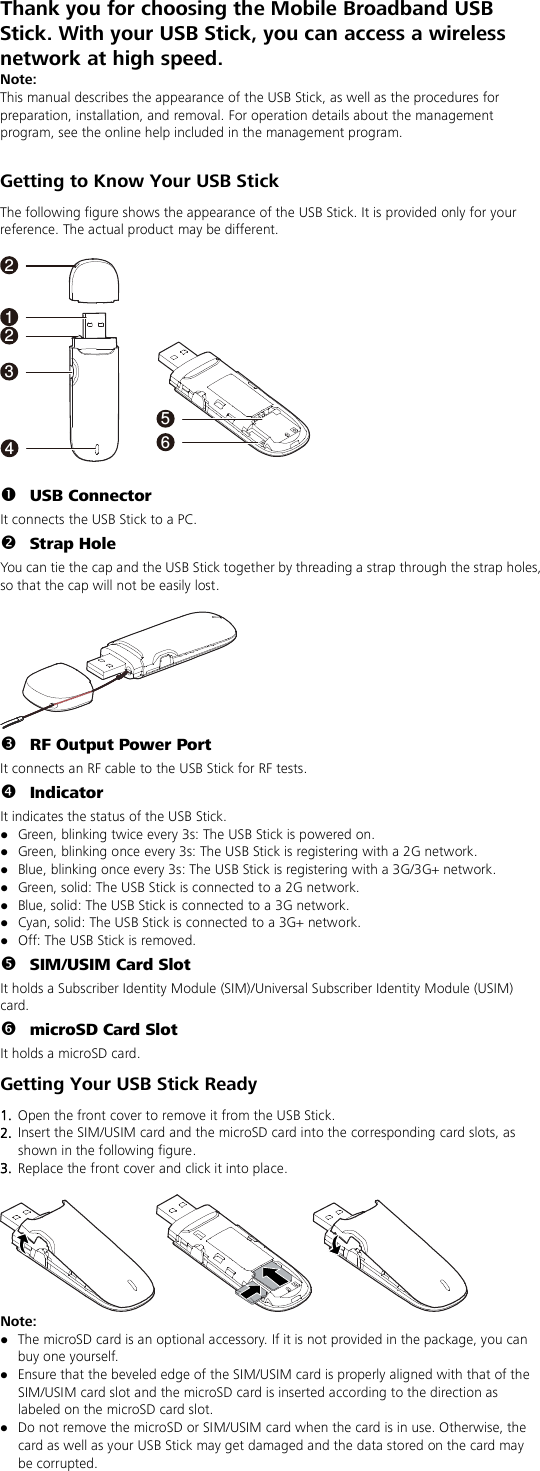 Thank you for choosing the Mobile Broadband USB Stick. With your USB Stick, you can access a wireless network at high speed. Note: This manual describes the appearance of the USB Stick, as well as the procedures for preparation, installation, and removal. For operation details about the management program, see the online help included in the management program.  Getting to Know Your USB Stick The following figure shows the appearance of the USB Stick. It is provided only for your reference. The actual product may be different.  1456322   USB Connector It connects the USB Stick to a PC.  Strap Hole You can tie the cap and the USB Stick together by threading a strap through the strap holes, so that the cap will not be easily lost.    RF Output Power Port It connects an RF cable to the USB Stick for RF tests.  Indicator It indicates the status of the USB Stick.  Green, blinking twice every 3s: The USB Stick is powered on.  Green, blinking once every 3s: The USB Stick is registering with a 2G network.  Blue, blinking once every 3s: The USB Stick is registering with a 3G/3G+ network.  Green, solid: The USB Stick is connected to a 2G network.  Blue, solid: The USB Stick is connected to a 3G network.  Cyan, solid: The USB Stick is connected to a 3G+ network.  Off: The USB Stick is removed.  SIM/USIM Card Slot It holds a Subscriber Identity Module (SIM)/Universal Subscriber Identity Module (USIM) card.  microSD Card Slot It holds a microSD card. Getting Your USB Stick Ready 1.  Open the front cover to remove it from the USB Stick.   2.  Insert the SIM/USIM card and the microSD card into the corresponding card slots, as shown in the following figure.   3.  Replace the front cover and click it into place.   Note:    The microSD card is an optional accessory. If it is not provided in the package, you can buy one yourself.  Ensure that the beveled edge of the SIM/USIM card is properly aligned with that of the SIM/USIM card slot and the microSD card is inserted according to the direction as labeled on the microSD card slot.  Do not remove the microSD or SIM/USIM card when the card is in use. Otherwise, the card as well as your USB Stick may get damaged and the data stored on the card may be corrupted. 