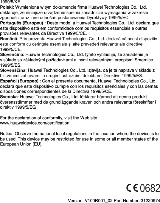 1999/5/KE. Polski: Wymieniona w tym dokumencie firma Huawei Technologies Co., Ltd. deklaruje, że niniejsze urządzenie spełnia zasadnicze wymagania w zakresie zgodności oraz inne odnośne postanowienia Dyrektywy 1999/5/EC. Português (Europeu) : Deste modo, a Huawei Technologies Co., Ltd. declara que este dispositivo está em conformidade com os requisitos essenciais e outras provisões relevantes da Directiva 1999/5/CE. Română: Prin prezenta Huawei Technologies Co., Ltd. declară că acest dispozitiv este conform cu cerinţele esenţiale şi alte prevederi relevante ale directivei 1999/5/CE. Slovenčina: Huawei Technologies Co., Ltd. týmto vyhlasuje, že zariadenie je v súlade so základnými požiadavkami a inými relevantnými predpismi Smernice 1999/5/ES. Slovenščina: Huawei Technologies Co., Ltd. izjavlja, da je ta naprava v skladu z bistvenimi zahtevami in drugimi ustreznimi določbami Direktive 1999/5/ES.   Español (Europeo) : Con el presente documento, Huawei Technologies Co., Ltd. declara que este dispositivo cumple con los requisitos esenciales y con las demás disposiciones correspondientes de la Directiva 1999/5/CE. Svenska: Huawei Technologies Co., Ltd. förklarar härmed att denna produkt överensstämmer med de grundläggande kraven och andra relevanta föreskrifter i direktiv 1999/5/EG.  For the declaration of conformity, visit the Web site www.huaweidevice.com/certification.    Notice: Observe the national local regulations in the location where the device is to be used. This device may be restricted for use in some or all member states of the European Union (EU).          Version: V100R001_02 Part Number: 31220974  