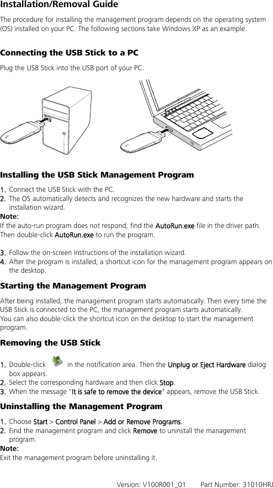 Installation/Removal Guide The procedure for installing the management program depends on the operating system (OS) installed on your PC. The following sections take Windows XP as an example.  Connecting the USB Stick to a PC Plug the USB Stick into the USB port of your PC.    Installing the USB Stick Management Program   1.  Connect the USB Stick with the PC. 2.  The OS automatically detects and recognizes the new hardware and starts the installation wizard. Note: If the auto-run program does not respond, find the AutoRun.exe file in the driver path. Then double-click AutoRun.exe to run the program.  3.  Follow the on-screen instructions of the installation wizard. 4.  After the program is installed, a shortcut icon for the management program appears on the desktop. Starting the Management Program After being installed, the management program starts automatically. Then every time the USB Stick is connected to the PC, the management program starts automatically. You can also double-click the shortcut icon on the desktop to start the management program. Removing the USB Stick 1.  Double-click   in the notification area. Then the Unplug or Eject Hardware dialog box appears. 2.  Select the corresponding hardware and then click Stop. 3.  When the message &quot;It is safe to remove the device&quot; appears, remove the USB Stick. Uninstalling the Management Program 1.  Choose Start &gt; Control Panel &gt; Add or Remove Programs. 2.  Find the management program and click Remove to uninstall the management program. Note: Exit the management program before uninstalling it.   Version: V100R001_01    Part Number: 31010HRJ   