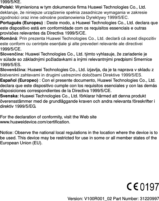 1999/5/KE. Polski: Wymieniona w tym dokumencie firma Huawei Technologies Co., Ltd. deklaruje, że niniejsze urządzenie spełnia zasadnicze wymagania w zakresie zgodności oraz inne odnośne postanowienia Dyrektywy 1999/5/EC. Português (Europeu) : Deste modo, a Huawei Technologies Co., Ltd. declara que este dispositivo está em conformidade com os requisitos essenciais e outras provisões relevantes da Directiva 1999/5/CE. Română: Prin prezenta Huawei Technologies Co., Ltd. declară că acest dispozitiv este conform cu cerinţele esenţiale şi alte prevederi relevante ale directivei 1999/5/CE. Slovenčina: Huawei Technologies Co., Ltd. týmto vyhlasuje, že zariadenie je v súlade so základnými požiadavkami a inými relevantnými predpismi Smernice 1999/5/ES. Slovenščina: Huawei Technologies Co., Ltd. izjavlja, da je ta naprava v skladu z bistvenimi zahtevami in drugimi ustreznimi določbami Direktive 1999/5/ES.   Español (Europeo) : Con el presente documento, Huawei Technologies Co., Ltd. declara que este dispositivo cumple con los requisitos esenciales y con las demás disposiciones correspondientes de la Directiva 1999/5/CE. Svenska: Huawei Technologies Co., Ltd. förklarar härmed att denna produkt överensstämmer med de grundläggande kraven och andra relevanta föreskrifter i direktiv 1999/5/EG.  For the declaration of conformity, visit the Web site www.huaweidevice.com/certification.    Notice: Observe the national local regulations in the location where the device is to be used. This device may be restricted for use in some or all member states of the European Union (EU).          Version: V100R001_02 Part Number: 31220997  
