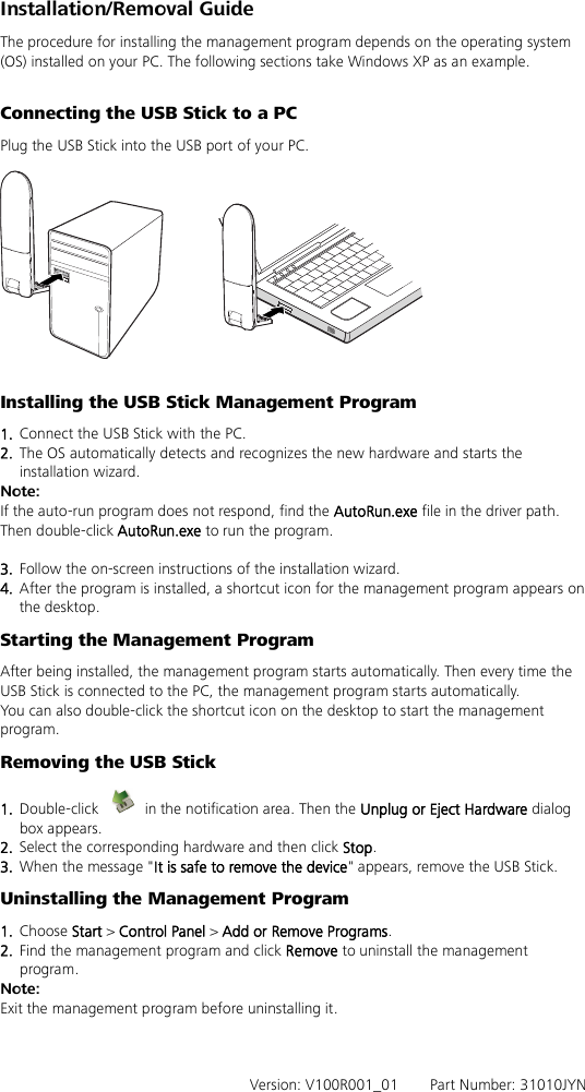 Installation/Removal Guide The procedure for installing the management program depends on the operating system (OS) installed on your PC. The following sections take Windows XP as an example.  Connecting the USB Stick to a PC Plug the USB Stick into the USB port of your PC.    Installing the USB Stick Management Program   1.  Connect the USB Stick with the PC. 2.  The OS automatically detects and recognizes the new hardware and starts the installation wizard. Note: If the auto-run program does not respond, find the AutoRun.exe file in the driver path. Then double-click AutoRun.exe to run the program.  3.  Follow the on-screen instructions of the installation wizard. 4.  After the program is installed, a shortcut icon for the management program appears on the desktop. Starting the Management Program After being installed, the management program starts automatically. Then every time the USB Stick is connected to the PC, the management program starts automatically. You can also double-click the shortcut icon on the desktop to start the management program. Removing the USB Stick 1.  Double-click    in the notification area. Then the Unplug or Eject Hardware dialog box appears. 2.  Select the corresponding hardware and then click Stop. 3.  When the message &quot;It is safe to remove the device&quot; appears, remove the USB Stick. Uninstalling the Management Program 1.  Choose Start &gt; Control Panel &gt; Add or Remove Programs. 2.  Find the management program and click Remove to uninstall the management program. Note: Exit the management program before uninstalling it.    Version: V100R001_01    Part Number: 31010JYN   