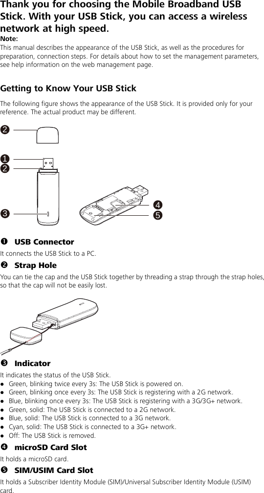 Thank you for choosing the Mobile Broadband USB Stick. With your USB Stick, you can access a wireless network at high speed. Note: This manual describes the appearance of the USB Stick, as well as the procedures for preparation, connection steps. For details about how to set the management parameters, see help information on the web management page.  Getting to Know Your USB Stick The following figure shows the appearance of the USB Stick. It is provided only for your reference. The actual product may be different.  132254   USB Connector It connects the USB Stick to a PC.  Strap Hole You can tie the cap and the USB Stick together by threading a strap through the strap holes, so that the cap will not be easily lost.    Indicator It indicates the status of the USB Stick.  Green, blinking twice every 3s: The USB Stick is powered on.  Green, blinking once every 3s: The USB Stick is registering with a 2G network.  Blue, blinking once every 3s: The USB Stick is registering with a 3G/3G+ network.  Green, solid: The USB Stick is connected to a 2G network.  Blue, solid: The USB Stick is connected to a 3G network.  Cyan, solid: The USB Stick is connected to a 3G+ network.  Off: The USB Stick is removed.  microSD Card Slot   It holds a microSD card.  SIM/USIM Card Slot It holds a Subscriber Identity Module (SIM)/Universal Subscriber Identity Module (USIM) card. 
