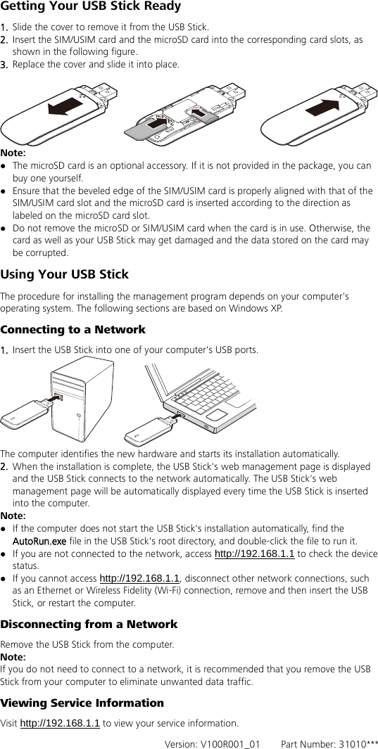 Getting Your USB Stick Ready 1.  Slide the cover to remove it from the USB Stick.   2.  Insert the SIM/USIM card and the microSD card into the corresponding card slots, as shown in the following figure.   3.  Replace the cover and slide it into place.   Note:    The microSD card is an optional accessory. If it is not provided in the package, you can buy one yourself.  Ensure that the beveled edge of the SIM/USIM card is properly aligned with that of the SIM/USIM card slot and the microSD card is inserted according to the direction as labeled on the microSD card slot.  Do not remove the microSD or SIM/USIM card when the card is in use. Otherwise, the card as well as your USB Stick may get damaged and the data stored on the card may be corrupted. Using Your USB Stick The procedure for installing the management program depends on your computer&apos;s operating system. The following sections are based on Windows XP. Connecting to a Network 1.  Insert the USB Stick into one of your computer&apos;s USB ports.  The computer identifies the new hardware and starts its installation automatically.   2.  When the installation is complete, the USB Stick&apos;s web management page is displayed and the USB Stick connects to the network automatically. The USB Stick&apos;s web management page will be automatically displayed every time the USB Stick is inserted into the comp uter.   Note:  If the computer does not start the USB Stick&apos;s installation automatically, find the AutoRun.exe file in the USB Stick&apos;s root directory, and double-click the file to run it.  If you are not connected to the network, access http://192.168.1.1 to check the device status.  If you cannot access http://192.168.1.1, disconnect other network connections, such as an Ethernet or Wireless Fidelity (Wi-Fi) connection, remove and then insert the USB Stick, or restart the computer. Disconnecting from a Network Remove the USB Stick from the computer. Note: If you do not need to connect to a network, it is recommended that you remove the USB Stick from your computer to eliminate unwanted data traffic. Viewing Service Information Visit http://192.168.1.1 to view your service information.   Version: V100R001_01    Part Number: 31010*** 